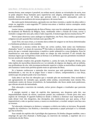 174
Léon Denis – O Problema do Ser, do Destino e da Dor
mesma forma, nem sempre é possível, na ordem moral, afastar as vicissitudes da sorte, mas
se pode adquirir força bastante para suportá-las com alegria, sobrepujá-las com esforço
mental, dominá-las por tal forma que percam todo o aspecto ameaçador, para se
transformarem em auxiliares de nosso progresso e de nosso bem.
Em outra parte demonstramos, apoiando-nos em fatos recentes, o poder da alma sobre o
corpo na sugestão e auto-sugestão.193 Limitar-nos-emos a lembrar outros exemplos ainda
mais concludentes.
Louise Lateau, a estigmatizada de Bois-d'Haine, cujo caso foi estudado por uma comissão
da Academia de Medicina da Bélgica, fazia, meditando sobre a Paixão do Cristo, correr à
vontade o sangue dos seus pés, mãos e lado esquerdo. A hemorragia durava muitas horas.194
Pierre Janet observou casos análogos na Salpêtrière, em Paris. Uma extática apresentava
estigmas nos pés quando lhos metiam num aparelho.195
Louis Vivé, em suas crises, a si mesmo dava ordem de sangrar-se em horas determinadas
e o fenômeno produzia-se com exatidão.
Encontra-se a mesma ordem de fatos em certos sonhos, bem como nos fenômenos
chamados “noevi” ou sinais de nascença.196 Em todos os domínios da observação, achamos a
prova de que a vontade impressiona a matéria e pode submetê-la a seus desígnios. Essa lei
manifestas-se com mais intensidade ainda no campo da vida invisível. É em virtude das
mesmas regras que os Espíritos criam as formas e os atributos que nos permitem reconhecê-
los nas sessões de materialização.
Pela vontade criadora dos grandes Espíritos e, acima de tudo, do Espírito divino, uma
vida repleta de maravilhas desenvolve-se e se estende, de degrau em degrau, até ao infinito,
nas profundezas do céu, vida incomparavelmente superior a todas as maravilhas criadas pela
arte humana e tanto mais perfeita quanto mais se aproxima de Deus.
Se o homem conhecesse a extensão dos recursos que nele germinam, talvez ficasse
deslumbrado e, em vez de se julgar fraco e temer o futuro, compreenderia a sua força,
sentiria que ele próprio pode criar esse futuro.
Cada alma é um foco de vibrações que a vontade põe em movimento. Uma sociedade é
um agrupamento de vontades que, quando estão unidas, concentradas num mesmo fito,
constituem centro de forças irresistíveis. As humanidades são focos ainda mais poderosos,
que vibram através da imensidade.
Pela educação e exercício da vontade, certos povos chegam a resultados que parecem
prodígios.
A energia mental, o vigor de espírito dos japoneses, seu desprezo pela dor, sua
impassibilidade diante da morte, causaram pasmo aos ocidentais e foram para eles uma
espécie de revelação. O japonês habitua-se desde a infância a dominar suas impressões, a
nada deixar trair dos desgostos, das decepções, dos sentimentos por que passa, a ficar
impenetrável, a não se queixar nunca, a nunca se encolerizar, a receber sempre com boa cara
os reveses.
Tal educação retempera os ânimos e assegura a vitória em todos os terrenos. Na grande
tragédia da existência e da História, o heroísmo representa o papel principal e é a vontade
que faz os heróis.
Esse estado de espírito não é privilégio dos japoneses. Os hindus chegam também, com o
emprego do que eles chamam a hatha-yoga, ou exercício da vontade, a suprimir em si o
sentimento da dor física.
 