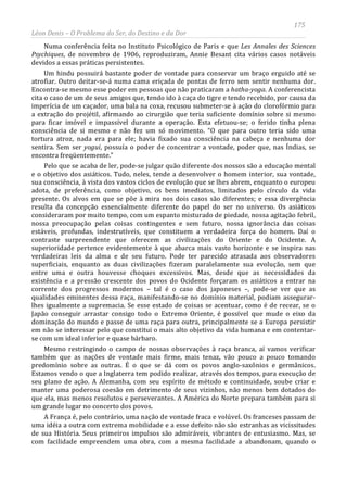 175
Léon Denis – O Problema do Ser, do Destino e da Dor
Numa conferência feita no Instituto Psicológico de Paris e que Les Annales des Sciences
Psychiques, de novembro de 1906, reproduziram, Annie Besant cita vários casos notáveis
devidos a essas práticas persistentes.
Um hindu possuirá bastante poder de vontade para conservar um braço erguido até se
atrofiar. Outro deitar-se-á numa cama eriçada de pontas de ferro sem sentir nenhuma dor.
Encontra-se mesmo esse poder em pessoas que não praticaram a hatha-yoga. A conferencista
cita o caso de um de seus amigos que, tendo ido à caça do tigre e tendo recebido, por causa da
imperícia de um caçador, uma bala na coxa, recusou submeter-se à ação do clorofórmio para
a extração do projétil, afirmando ao cirurgião que teria suficiente domínio sobre si mesmo
para ficar imóvel e impassível durante a operação. Esta efetuou-se; o ferido tinha plena
consciência de si mesmo e não fez um só movimento. “O que para outro teria sido uma
tortura atroz, nada era para ele; havia fixado sua consciência na cabeça e nenhuma dor
sentira. Sem ser yogui, possuía o poder de concentrar a vontade, poder que, nas Índias, se
encontra freqüentemente.”
Pelo que se acaba de ler, pode-se julgar quão diferente dos nossos são a educação mental
e o objetivo dos asiáticos. Tudo, neles, tende a desenvolver o homem interior, sua vontade,
sua consciência, à vista dos vastos ciclos de evolução que se lhes abrem, enquanto o europeu
adota, de preferência, como objetivo, os bens imediatos, limitados pelo círculo da vida
presente. Os alvos em que se põe à mira nos dois casos são diferentes; e essa divergência
resulta da concepção essencialmente diferente do papel do ser no universo. Os asiáticos
consideraram por muito tempo, com um espanto misturado de piedade, nossa agitação febril,
nossa preocupação pelas coisas contingentes e sem futuro, nossa ignorância das coisas
estáveis, profundas, indestrutíveis, que constituem a verdadeira força do homem. Daí o
contraste surpreendente que oferecem as civilizações do Oriente e do Ocidente. A
superioridade pertence evidentemente à que abarca mais vasto horizonte e se inspira nas
verdadeiras leis da alma e de seu futuro. Pode ter parecido atrasada aos observadores
superficiais, enquanto as duas civilizações fizeram paralelamente sua evolução, sem que
entre uma e outra houvesse choques excessivos. Mas, desde que as necessidades da
existência e a pressão crescente dos povos do Ocidente forçaram os asiáticos a entrar na
corrente dos progressos modernos – tal é o caso dos japoneses –, pode-se ver que as
qualidades eminentes dessa raça, manifestando-se no domínio material, podiam assegurar-
lhes igualmente a supremacia. Se esse estado de coisas se acentuar, como é de recear, se o
Japão conseguir arrastar consigo todo o Extremo Oriente, é possível que mude o eixo da
dominação do mundo e passe de uma raça para outra, principalmente se a Europa persistir
em não se interessar pelo que constitui o mais alto objetivo da vida humana e em contentar-
se com um ideal inferior e quase bárbaro.
Mesmo restringindo o campo de nossas observações à raça branca, aí vamos verificar
também que as nações de vontade mais firme, mais tenaz, vão pouco a pouco tomando
predomínio sobre as outras. É o que se dá com os povos anglo-saxônios e germânicos.
Estamos vendo o que a Inglaterra tem podido realizar, através dos tempos, para execução de
seu plano de ação. A Alemanha, com seu espírito de método e continuidade, soube criar e
manter uma poderosa coesão em detrimento de seus vizinhos, não menos bem dotados do
que ela, mas menos resolutos e perseverantes. A América do Norte prepara também para si
um grande lugar no concerto dos povos.
A França é, pelo contrário, uma nação de vontade fraca e volúvel. Os franceses passam de
uma idéia a outra com extrema mobilidade e a esse defeito não são estranhas as vicissitudes
de sua História. Seus primeiros impulsos são admiráveis, vibrantes de entusiasmo. Mas, se
com facilidade empreendem uma obra, com a mesma facilidade a abandonam, quando o
 