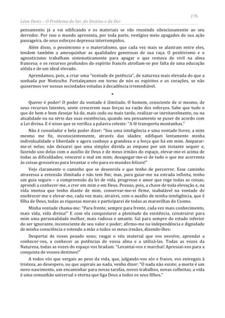 176
Léon Denis – O Problema do Ser, do Destino e da Dor
pensamento já a vai edificando e os materiais se vão reunindo silenciosamente ao seu
derredor. Por isso o mundo apresenta, por toda parte, vestígios meio apagados de sua ação
passageira, de seus esforços depressa interrompidos.
Além disso, o pessimismo e o materialismo, que cada vez mais se alastram entre eles,
tendem também a amesquinhar as qualidades generosas de sua raça. O positivismo e o
agnosticismo trabalham sistematicamente para apagar o que restava de viril na alma
francesa; e os recursos profundos do espírito francês atrofiam-se por falta de uma educação
sólida e de um ideal elevado.
Aprendamos, pois, a criar uma “vontade de potência”, de natureza mais elevada do que a
sonhada por Nietzsche. Fortaleçamos em torno de nós os espíritos e os corações, se não
quisermos ver nossas sociedades votadas à decadência irremediável.
*
Querer é poder! O poder da vontade é ilimitado. O homem, consciente de si mesmo, de
seus recursos latentes, sente crescerem suas forças na razão dos esforços. Sabe que tudo o
que de bem e bom desejar há de, mais cedo ou mais tarde, realizar-se inevitavelmente, ou na
atualidade ou na série das suas existências, quando seu pensamento se puser de acordo com
a Lei divina. E é nisso que se verifica a palavra celeste: “A fé transporta montanhas.”
Não é consolador e belo poder dizer: “Sou uma inteligência e uma vontade livres; a mim
mesmo me fiz, inconscientemente, através das idades; edifiquei lentamente minha
individualidade e liberdade e agora conheço a grandeza e a força que há em mim. Amparar-
me-ei nelas; não deixarei que uma simples dúvida as empane por um instante sequer e,
fazendo uso delas com o auxílio de Deus e de meus irmãos do espaço, elevar-me-ei acima de
todas as dificuldades; vencerei o mal em mim; desapegar-me-ei de tudo o que me acorrenta
às coisas grosseiras para levantar o vôo para os mundos felizes!”
Vejo claramente o caminho que se desenrola e que tenho de percorrer. Esse caminho
atravessa a extensão ilimitada e não tem fim; mas, para guiar-me na estrada infinita, tenho
um guia seguro – a compreensão da lei de vida, progresso e amor que rege todas as coisas;
aprendi a conhecer-me, a crer em mim e em Deus. Possuo, pois, a chave de toda elevação e, na
vida imensa que tenho diante de mim, conservar-me-ei firme, inabalável na vontade de
enobrecer-me e elevar-me, cada vez mais; atrairei, com o auxílio de minha inteligência, que é
filha de Deus, todas as riquezas morais e participarei de todas as maravilhas do Cosmo.
Minha vontade chama-me: “Para frente, sempre para frente, cada vez mais conhecimento,
mais vida, vida divina!” E com ela conquistarei a plenitude da existência, construirei para
mim uma personalidade melhor, mais radiosa e amante. Saí para sempre do estado inferior
do ser ignorante, inconsciente de seu valor e poder; afirmo-me na independência e dignidade
de minha consciência e estendo a mão a todos os meus irmãos, dizendo-lhes:
Despertai de vosso pesado sono; rasgai o véu material que vos envolve, aprendei a
conhecer-vos, a conhecer as potências de vossa alma e a utilizá-las. Todas as vozes da
Natureza, todas as vozes do espaço vos bradam: “Levantai-vos e marchai! Apressai-vos para a
conquista de vossos destinos!”
A todos vós que vergais ao peso da vida, que, julgando-vos sós e fracos, vos entregais à
tristeza, ao desespero, ou que aspirais ao nada, venho dizer: “O nada não existe; a morte é um
novo nascimento, um encaminhar para novas tarefas, novos trabalhos, novas colheitas; a vida
é uma comunhão universal e eterna que liga Deus a todos os seus filhos.”
 