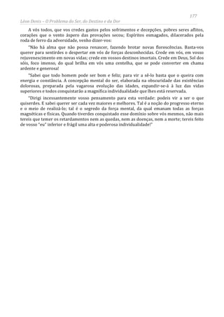 177
Léon Denis – O Problema do Ser, do Destino e da Dor
A vós todos, que vos credes gastos pelos sofrimentos e decepções, pobres seres aflitos,
corações que o vento áspero das provações secou; Espíritos esmagados, dilacerados pela
roda de ferro da adversidade, venho dizer-vos:
“Não há alma que não possa renascer, fazendo brotar novas florescências. Basta-vos
querer para sentirdes o despertar em vós de forças desconhecidas. Crede em vós, em vosso
rejuvenescimento em novas vidas; crede em vossos destinos imortais. Crede em Deus, Sol dos
sóis, foco imenso, do qual brilha em vós uma centelha, que se pode converter em chama
ardente e generosa!
“Sabei que todo homem pode ser bom e feliz; para vir a sê-lo basta que o queira com
energia e constância. A concepção mental do ser, elaborada na obscuridade das existências
dolorosas, preparada pela vagarosa evolução das idades, expandir-se-á à luz das vidas
superiores e todos conquistarão a magnífica individualidade que lhes está reservada.
“Dirigi incessantemente vosso pensamento para esta verdade: podeis vir a ser o que
quiserdes. E sabei querer ser cada vez maiores e melhores. Tal é a noção do progresso eterno
e o meio de realizá-lo; tal é o segredo da força mental, da qual emanam todas as forças
magnéticas e físicas. Quando tiverdes conquistado esse domínio sobre vós mesmos, não mais
tereis que temer os retardamentos nem as quedas, nem as doenças, nem a morte; tereis feito
de vosso “eu” inferior e frágil uma alta e poderosa individualidade!”
 