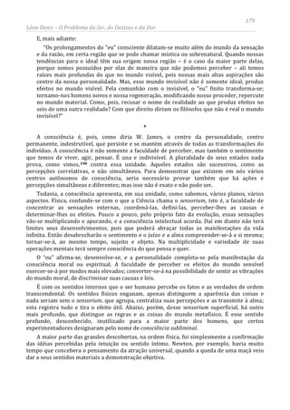 179
Léon Denis – O Problema do Ser, do Destino e da Dor
E, mais adiante:
“Os prolongamentos do “eu” consciente dilatam-se muito além do mundo da sensação
e da razão, em certa região que se pode chamar mística ou sobrenatural. Quando nossas
tendências para o ideal têm sua origem nessa região – é o caso da maior parte delas,
porque somos possuídos por elas de maneira que não podemos perceber – ali temos
raízes mais profundas do que no mundo visível, pois nossas mais altas aspirações são
centro da nossa personalidade. Mas, esse mundo invisível não é somente ideal, produz
efeitos no mundo visível. Pela comunhão com o invisível, o “eu” finito transforma-se;
tornamo-nos homens novos e nossa regeneração, modificando nosso proceder, repercute
no mundo material. Como, pois, recusar o nome de realidade ao que produz efeitos no
seio de uma outra realidade? Com que direito diriam os filósofos que não é real o mundo
invisível?”
*
A consciência é, pois, como diria W. James, o centro da personalidade, centro
permanente, indestrutível, que persiste e se mantém através de todas as transformações do
indivíduo. A consciência é não somente a faculdade de perceber, mas também o sentimento
que temos de viver, agir, pensar. É una e indivisível. A pluralidade de seus estados nada
prova, como vimos,198 contra essa unidade. Aqueles estados são sucessivos, como as
percepções correlativas, e não simultâneos. Para demonstrar que existem em nós vários
centros autônomos de consciência, seria necessário provar também que há ações e
percepções simultâneas e diferentes; mas isso não é exato e não pode ser.
Todavia, a consciência apresenta, em sua unidade, como sabemos, vários planos, vários
aspectos. Física, confunde-se com o que a Ciência chama o sensorium, isto é, a faculdade de
concentrar as sensações externas, coordená-las, defini-las, perceber-lhes as causas e
determinar-lhes os efeitos. Pouco a pouco, pelo próprio fato da evolução, essas sensações
vão-se multiplicando e apurando, e a consciência intelectual acorda. Daí em diante não terá
limites seus desenvolvimentos, pois que poderá abraçar todas as manifestações da vida
infinita. Então desabrocharão o sentimento e o juízo e a alma compreender-se-á a si mesma;
tornar-se-á, ao mesmo tempo, sujeito e objeto. Na multiplicidade e variedade de suas
operações mentais terá sempre consciência do que pensa e quer.
O “eu” afirma-se, desenvolve-se, e a personalidade completa-se pela manifestação da
consciência moral ou espiritual. A faculdade de perceber os efeitos do mundo sensível
exercer-se-á por modos mais elevados; converter-se-á na possibilidade de sentir as vibrações
do mundo moral, de discriminar suas causas e leis.
É com os sentidos internos que o ser humano percebe os fatos e as verdades de ordem
transcendental. Os sentidos físicos enganam, apenas distinguem a aparência das coisas e
nada seriam sem o sensorium, que agrupa, centraliza suas percepções e as transmite à alma;
esta registra tudo e tira o efeito útil. Abaixo, porém, desse sensorium superficial, há outro
mais profundo, que distingue as regras e as coisas do mundo metafísico. É esse sentido
profundo, desconhecido, inutilizado para a maior parte dos homens, que certos
experimentadores designaram pelo nome de consciência subliminal.
A maior parte das grandes descobertas, na ordem física, foi simplesmente a confirmação
das idéias percebidas pela intuição ou sentido íntimo. Newton, por exemplo, havia muito
tempo que concebera o pensamento da atração universal, quando a queda de uma maçã veio
dar a seus sentidos materiais a demonstração objetiva.
 