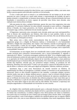 18
Léon Denis – O Problema do Ser, do Destino e da Dor
como o desenvolvimento gradual do ideal divino, que o pensamento reflete, com tanto mais
brilho e pureza quanto mais delicado e perfeito se vai tornando.
É essa a razão pela qual as crenças e os conhecimentos de um tempo ou de um meio
parecem ser, para o tempo ou o meio onde reinam, a representação da verdade, tal qual a
podem alcançar e compreender os homens dessa época, até que o desenvolvimento das suas
faculdades e consciências os torne capazes de perceber uma forma mais elevada, uma
radiação mais intensa dessa verdade.
Sob esse ponto de vista, o próprio feiticismo, apesar dos seus ritos sangrentos, tem uma
explicação. É o primeiro balbuciar da alma infantil, ensaiando-se para soletrar a linguagem
divina e fixando, em traços grosseiros, em formas apropriadas ao seu estado mental, a
concepção vaga, confusa, rudimentar de um mundo superior.
O Paganismo representa uma concepção mais elevada, posto que mais antropomórfica.
Nele os deuses são semelhantes aos homens, têm todas as suas paixões, todas as suas
fraquezas; mas, agora, a noção do ideal se aperfeiçoa com a do bem. Um raio de beleza eterna
vem fecundar as civilizações no berço.
Mais acima vem a idéia cristã, essencialmente feita de sacrifício e abnegação. O
paganismo grego era a religião da Natureza radiosa; o Cristianismo é a da humanidade
sofredora, religião das catacumbas, das criptas e dos túmulos, nascida na perseguição e na
dor, conservando o cunho da sua origem. Reação necessária contra a sensualidade pagã,
tornar-se-á ela, pelo seu próprio exagero, impotente para vencê-la, porque, com o cepticismo,
a sensualidade renascerá.
O Cristianismo, na sua origem, deve ser considerado como o maior esforço tentado pelo
mundo invisível para comunicar ostensivamente com a nossa humanidade. É, segundo a
expressão de F. Myers, “a primeira mensagem autêntica do Além”. Já as religiões pagãs eram
ricas de fenômenos ocultos de toda espécie e de fatos de adivinhação; mas a ressurreição, isto
é, as aparições do Cristo materializado, depois de ter morrido, constituem a mais poderosa
manifestação de que os homens têm sido testemunhas. Foi o sinal de uma entrada em cena do
mundo dos Espíritos, entrada que, nos primeiros tempos cristãos, se produziu de mil
maneiras. Dissemos em outra parte 10
As religiões têm contribuído poderosamente para a educação humana; têm oposto um
freio às paixões violentas, à barbaria das idades de ferro, e gravado fortemente a noção moral
no íntimo das consciências. A estética religiosa criou obras-primas em todos os domínios;
teve parte ativa na revelação de arte e beleza que prossegue pelos séculos além. A arte grega
criara maravilhas; a arte cristã atingiu o sublime nas catedrais góticas que se erguem, bíblias
de pedra sob o céu, com as suas altaneiras torres esculpidas, suas naves imponentes, cheias
como e por que pouco a pouco foi descendo de novo o
véu do Além e o silêncio se fez, salvo para alguns privilegiados: videntes, extáticos, profetas.
Assistimos hoje a uma nova florescência do mundo invisível na História. As
manifestações do Além, de passageiras e isoladas, tendem a converter-se em permanentes e
universais. Entre os dois mundos desdobra-se um caminho, a princípio simples carreiro,
estreita senda, mas que se alarga, melhora pouco a pouco, e que se tornará estrada larga e
segura. O Cristianismo teve como ponto de partida fenômenos de natureza semelhante aos
que se verificam em nossos dias, no domínio das ciências psíquicas. É por esses fatos que se
revelam a influência e a ação de um mundo espiritual, verdadeira morada e pátria eterna das
almas. Por meio deles rasga-se um claro azul na vida infinita. Vai renascer a esperança nos
corações angustiados e a humanidade vai reconciliar-se com a morte.
*
 