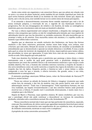 180
Léon Denis – O Problema do Ser, do Destino e da Dor
Assim como existe um organismo e um sensorium físicos, que nos põem em relação com
os seres e as coisas do plano material, assim também há um sentido espiritual por meio do
qual certos homens penetram desde já no domínio da vida invisível. Assim que, depois da
morte, cair o véu da carne, esse sentido tornar-se-á o centro único de nossas percepções.
É na extensão e desenvolvimento crescente desse sentido espiritual que está a lei de
nossa evolução psíquica, a renovação do ser, o segredo de sua iluminação interior e
progressiva. Por ele nos desapegamos do relativo e do ilusório, de todas as contingências
materiais, para nos vincularmos cada vez mais ao imutável e absoluto.
Por isso a ciência experimental será sempre insuficiente, a despeito das vantagens que
oferece e das conquistas que realiza, se não for completada pela intuição, por essa espécie de
adivinhação interior que nos faz descobrir as verdades essenciais. Há uma maravilha que se
avantaja a todas as do exterior. Essa maravilha somos nós mesmos; é o espelho oculto no
homem e que reflete todo o universo.
Aqueles que se absorvem no estudo exclusivo dos fenômenos, em busca das formas
mutáveis e dos fatos exteriores, procuram, muitas vezes bem longe, essa certeza, esse
criterium, que está neles. Deixam de escutar as vozes íntimas, de consultar as faculdades de
entendimento que se desenvolvem e apuram no estudo silencioso e recolhido. É essa a razão
pela qual as coisas do invisível, do impalpável, do divino, imperceptíveis para tantos sábios,
são percebidas às vezes por ignorantes. O mais belo livro está em nós mesmos; o infinito
revela-se nele. Feliz daquele que nele pode ler!
Todo esse domínio fica fechado para o positivista que posterga a única chave, o único
instrumento com o auxílio do qual pode penetrar nele; o positivista afadiga-se em
experimentar por meio dos sentidos físicos e de instrumentos materiais o que escapa a toda
medida objetiva. Por isso, o homem dos sentidos externos raciocina a respeito do mundo e
dos seres metafísicos como um surdo raciocina a respeito das regras da melodia e um cego a
respeito das leis da óptica. Desperte, porém, e ilumine-se nele o senso íntimo e, então,
comparada a essa luz que o inunda, a ciência terrestre, tão grande, antes, à sua vista,
imediatamente se amesquinhará.
O eminente psicólogo americano William James, reitor da Universidade de Harvard,199
declara-o, nestes termos:
“Posso me colocar na atitude do homem de Ciência e imaginar vivamente que nada
existe fora da sensação e das leis da matéria; mas não posso fazê-lo sem ouvir uma
admoestação interior: “Tudo isso é fantasmagoria.” Toda experiência humana, em sua
viva realidade, me impele irresistivelmente a sair dos estreitos limites onde pretende
encerrar-nos a Ciência. O mundo real é constituído diversamente, é muito mais rico e
complexo que o da Ciência.”
Depois de Myers e Flournoy, cujas opiniões citamos, W. James estabelece, por sua vez,
que a psicologia oficial não pode continuar a desconhecer os recessos da consciência
profunda, colocados sob a consciência normal. Ele o diz, formalmente:200
“Nossa consciência normal não é mais que um tipo particular de consciência, separado,
como por fina membrana, de vários outros que aguardam momento favorável para entrar
em jogo. Podemos atravessá-los sem suspeitarmos de sua existência; mas, em presença
de estímulo conveniente, mostram-se mais reais e complexos.”
A propósito de certas conversões acrescenta:201
 