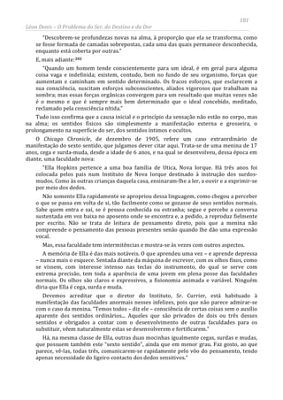 181
Léon Denis – O Problema do Ser, do Destino e da Dor
“Descobrem-se profundezas novas na alma, à proporção que ela se transforma, como
se fosse formada de camadas sobrepostas, cada uma das quais permanece desconhecida,
enquanto está coberta por outras.”
E, mais adiante:202
“Quando um homem tende conscientemente para um ideal, é em geral para alguma
coisa vaga e indefinida; existem, contudo, bem no fundo de seu organismo, forças que
aumentam e caminham em sentido determinado. Os fracos esforços, que esclarecem a
sua consciência, suscitam esforços subconscientes, aliados vigorosos que trabalham na
sombra; mas essas forças orgânicas convergem para um resultado que muitas vezes não
é o mesmo e que é sempre mais bem determinado que o ideal concebido, meditado,
reclamado pela consciência nítida.”
Tudo isso confirma que a causa inicial e o princípio da sensação não estão no corpo, mas
na alma; os sentidos físicos são simplesmente a manifestação externa e grosseira, o
prolongamento na superfície do ser, dos sentidos íntimos e ocultos.
O Chicago Chronicle, de dezembro de 1905, refere um caso extraordinário de
manifestação do sexto sentido, que julgamos dever citar aqui. Trata-se de uma menina de 17
anos, cega e surda-muda, desde a idade de 6 anos, e na qual se desenvolveu, dessa época em
diante, uma faculdade nova:
“Ella Hopkins pertence a uma boa família de Utica, Nova Iorque. Há três anos foi
colocada pelos pais num Instituto de Nova Iorque destinado à instrução dos surdos-
mudos. Como às outras crianças daquela casa, ensinaram-lhe a ler, a ouvir e a exprimir-se
por meio dos dedos.
Não somente Ella rapidamente se apropriou dessa linguagem, como chegou a perceber
o que se passa em volta de si, tão facilmente como se gozasse de seus sentidos normais.
Sabe quem entra e sai, se é pessoa conhecida ou estranha; segue e percebe a conversa
sustentada em voz baixa no aposento onde se encontra e, a pedido, a reproduz fielmente
por escrito. Não se trata de leitura de pensamento direto, pois que a menina não
compreende o pensamento das pessoas presentes senão quando lhe dão uma expressão
vocal.
Mas, essa faculdade tem intermitências e mostra-se às vezes com outros aspectos.
A memória de Ella é das mais notáveis. O que aprendeu uma vez – e aprende depressa
– nunca mais o esquece. Sentada diante da máquina de escrever, com os olhos fixos, como
se vissem, com interesse intenso nas teclas do instrumento, do qual se serve com
extrema precisão, tem toda a aparência de uma jovem em plena posse das faculdades
normais. Os olhos são claros e expressivos, a fisionomia animada e variável. Ninguém
diria que Ella é cega, surda e muda.
Devemos acreditar que o diretor do Instituto, Sr. Currier, está habituado à
manifestação das faculdades anormais nesses infelizes, pois que não parece admirar-se
com o caso da menina. “Temos todos – diz ele – consciência de certas coisas sem o auxílio
aparente dos sentidos ordinários... Aqueles que são privados de dois ou três desses
sentidos e obrigados a contar com o desenvolvimento de outras faculdades para os
substituir, vêem naturalmente estas se desenvolverem e fortificarem.”
Há, na mesma classe de Ella, outras duas mocinhas igualmente cegas, surdas e mudas,
que possuem também este “sexto sentido”, ainda que em menor grau. Faz gosto, ao que
parece, vê-las, todas três, comunicarem-se rapidamente pelo vôo do pensamento, tendo
apenas necessidade do ligeiro contacto dos dedos sensitivos.”
 