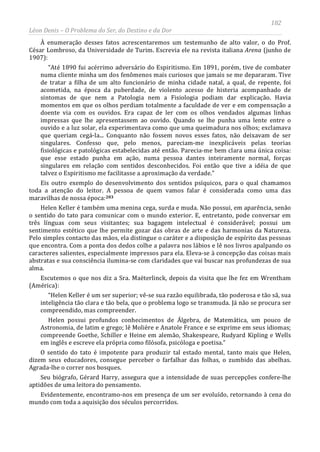182
Léon Denis – O Problema do Ser, do Destino e da Dor
À enumeração desses fatos acrescentaremos um testemunho de alto valor, o do Prof.
César Lombroso, da Universidade de Turim. Escrevia ele na revista italiana Arena (junho de
1907):
“Até 1890 fui acérrimo adversário do Espiritismo. Em 1891, porém, tive de combater
numa cliente minha um dos fenômenos mais curiosos que jamais se me depararam. Tive
de tratar a filha de um alto funcionário de minha cidade natal, a qual, de repente, foi
acometida, na época da puberdade, de violento acesso de histeria acompanhado de
sintomas de que nem a Patologia nem a Fisiologia podiam dar explicação. Havia
momentos em que os olhos perdiam totalmente a faculdade de ver e em compensação a
doente via com os ouvidos. Era capaz de ler com os olhos vendados algumas linhas
impressas que lhe apresentassem ao ouvido. Quando se lhe punha uma lente entre o
ouvido e a luz solar, ela experimentava como que uma queimadura nos olhos; exclamava
que queriam cegá-la... Conquanto não fossem novos esses fatos, não deixavam de ser
singulares. Confesso que, pelo menos, pareciam-me inexplicáveis pelas teorias
fisiológicas e patológicas estabelecidas até então. Parecia-me bem clara uma única coisa:
que esse estado punha em ação, numa pessoa dantes inteiramente normal, forças
singulares em relação com sentidos desconhecidos. Foi então que tive a idéia de que
talvez o Espiritismo me facilitasse a aproximação da verdade.”
Eis outro exemplo do desenvolvimento dos sentidos psíquicos, para o qual chamamos
toda a atenção do leitor. A pessoa de quem vamos falar é considerada como uma das
maravilhas de nossa época:203
Helen Keller é também uma menina cega, surda e muda. Não possui, em aparência, senão
o sentido do tato para comunicar com o mundo exterior. E, entretanto, pode conversar em
três línguas com seus visitantes; sua bagagem intelectual é considerável; possui um
sentimento estético que lhe permite gozar das obras de arte e das harmonias da Natureza.
Pelo simples contacto das mãos, ela distingue o caráter e a disposição de espírito das pessoas
que encontra. Com a ponta dos dedos colhe a palavra nos lábios e lê nos livros apalpando os
caracteres salientes, especialmente impressos para ela. Eleva-se à concepção das coisas mais
abstratas e sua consciência ilumina-se com claridades que vai buscar nas profundezas de sua
alma.
Escutemos o que nos diz a Sra. Maëterlinck, depois da visita que lhe fez em Wrentham
(América):
“Helen Keller é um ser superior; vê-se sua razão equilibrada, tão poderosa e tão sã, sua
inteligência tão clara e tão bela, que o problema logo se transmuda. Já não se procura ser
compreendido, mas compreender.
Helen possui profundos conhecimentos de Álgebra, de Matemática, um pouco de
Astronomia, de latim e grego; lê Molière e Anatole France e se exprime em seus idiomas;
compreende Goethe, Schiller e Heine em alemão, Shakespeare, Rudyard Kipling e Wells
em inglês e escreve ela própria como filósofa, psicóloga e poetisa.”
O sentido do tato é impotente para produzir tal estado mental, tanto mais que Helen,
dizem seus educadores, consegue perceber o farfalhar das folhas, o zumbido das abelhas.
Agrada-lhe o correr nos bosques.
Seu biógrafo, Gérard Harry, assegura que a intensidade de suas percepções confere-lhe
aptidões de uma leitora do pensamento.
Evidentemente, encontramo-nos em presença de um ser evoluído, retornando à cena do
mundo com toda a aquisição dos séculos percorridos.
 