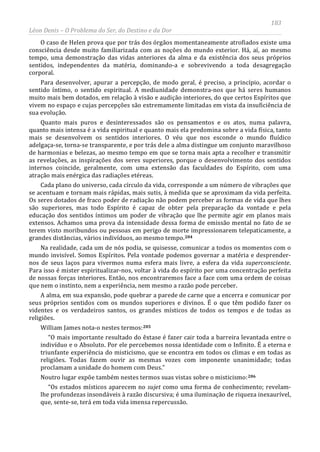 183
Léon Denis – O Problema do Ser, do Destino e da Dor
O caso de Helen prova que por trás dos órgãos momentaneamente atrofiados existe uma
consciência desde muito familiarizada com as noções do mundo exterior. Há, aí, ao mesmo
tempo, uma demonstração das vidas anteriores da alma e da existência dos seus próprios
sentidos, independentes da matéria, dominando-a e sobrevivendo a toda desagregação
corporal.
Para desenvolver, apurar a percepção, de modo geral, é preciso, a princípio, acordar o
sentido íntimo, o sentido espiritual. A mediunidade demonstra-nos que há seres humanos
muito mais bem dotados, em relação à visão e audição interiores, do que certos Espíritos que
vivem no espaço e cujas percepções são extremamente limitadas em vista da insuficiência de
sua evolução.
Quanto mais puros e desinteressados são os pensamentos e os atos, numa palavra,
quanto mais intensa é a vida espiritual e quanto mais ela predomina sobre a vida física, tanto
mais se desenvolvem os sentidos interiores. O véu que nos esconde o mundo fluídico
adelgaça-se, torna-se transparente, e por trás dele a alma distingue um conjunto maravilhoso
de harmonias e belezas, ao mesmo tempo em que se torna mais apta a recolher e transmitir
as revelações, as inspirações dos seres superiores, porque o desenvolvimento dos sentidos
internos coincide, geralmente, com uma extensão das faculdades do Espírito, com uma
atração mais enérgica das radiações etéreas.
Cada plano do universo, cada círculo da vida, corresponde a um número de vibrações que
se acentuam e tornam mais rápidas, mais sutis, à medida que se aproximam da vida perfeita.
Os seres dotados de fraco poder de radiação não podem perceber as formas de vida que lhes
são superiores, mas todo Espírito é capaz de obter pela preparação da vontade e pela
educação dos sentidos íntimos um poder de vibração que lhe permite agir em planos mais
extensos. Achamos uma prova da intensidade dessa forma de emissão mental no fato de se
terem visto moribundos ou pessoas em perigo de morte impressionarem telepaticamente, a
grandes distâncias, vários indivíduos, ao mesmo tempo.204
Na realidade, cada um de nós podia, se quisesse, comunicar a todos os momentos com o
mundo invisível. Somos Espíritos. Pela vontade podemos governar a matéria e desprender-
nos de seus laços para vivermos numa esfera mais livre, a esfera da vida superconsciente.
Para isso é mister espiritualizar-nos, voltar à vida do espírito por uma concentração perfeita
de nossas forças interiores. Então, nos encontraremos face a face com uma ordem de coisas
que nem o instinto, nem a experiência, nem mesmo a razão pode perceber.
A alma, em sua expansão, pode quebrar a parede de carne que a encerra e comunicar por
seus próprios sentidos com os mundos superiores e divinos. É o que têm podido fazer os
videntes e os verdadeiros santos, os grandes místicos de todos os tempos e de todas as
religiões.
William James nota-o nestes termos:205
“O mais importante resultado do êxtase é fazer cair toda a barreira levantada entre o
indivíduo e o Absoluto. Por ele percebemos nossa identidade com o Infinito. É a eterna e
triunfante experiência do misticismo, que se encontra em todos os climas e em todas as
religiões. Todas fazem ouvir as mesmas vozes com imponente unanimidade; todas
proclamam a unidade do homem com Deus.”
Noutro lugar expõe também nestes termos suas vistas sobre o misticismo:206
“Os estados místicos aparecem no sujet como uma forma de conhecimento; revelam-
lhe profundezas insondáveis à razão discursiva; é uma iluminação de riqueza inexaurível,
que, sente-se, terá em toda vida imensa repercussão.
 
