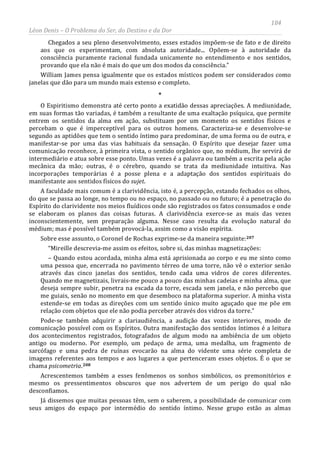 184
Léon Denis – O Problema do Ser, do Destino e da Dor
Chegados a seu pleno desenvolvimento, esses estados impõem-se de fato e de direito
aos que os experimentam, com absoluta autoridade... Opõem-se à autoridade da
consciência puramente racional fundada unicamente no entendimento e nos sentidos,
provando que ela não é mais do que um dos modos da consciência.”
William James pensa igualmente que os estados místicos podem ser considerados como
janelas que dão para um mundo mais extenso e completo.
*
O Espiritismo demonstra até certo ponto a exatidão dessas apreciações. A mediunidade,
em suas formas tão variadas, é também a resultante de uma exaltação psíquica, que permite
entrem os sentidos da alma em ação, substituam por um momento os sentidos físicos e
percebam o que é imperceptível para os outros homens. Caracteriza-se e desenvolve-se
segundo as aptidões que tem o sentido íntimo para predominar, de uma forma ou de outra, e
manifestar-se por uma das vias habituais da sensação. O Espírito que desejar fazer uma
comunicação reconhece, à primeira vista, o sentido orgânico que, no médium, lhe servirá de
intermediário e atua sobre esse ponto. Umas vezes é a palavra ou também a escrita pela ação
mecânica da mão; outras, é o cérebro, quando se trata da mediunidade intuitiva. Nas
incorporações temporárias é a posse plena e a adaptação dos sentidos espirituais do
manifestante aos sentidos físicos do sujet.
A faculdade mais comum é a clarividência, isto é, a percepção, estando fechados os olhos,
do que se passa ao longe, no tempo ou no espaço, no passado ou no futuro; é a penetração do
Espírito do clarividente nos meios fluídicos onde são registrados os fatos consumados e onde
se elaboram os planos das coisas futuras. A clarividência exerce-se as mais das vezes
inconscientemente, sem preparação alguma. Nesse caso resulta da evolução natural do
médium; mas é possível também provocá-la, assim como a visão espírita.
Sobre esse assunto, o Coronel de Rochas exprime-se da maneira seguinte:207
“Mireille descrevia-me assim os efeitos, sobre si, das minhas magnetizações:
– Quando estou acordada, minha alma está aprisionada ao corpo e eu me sinto como
uma pessoa que, encerrada no pavimento térreo de uma torre, não vê o exterior senão
através das cinco janelas dos sentidos, tendo cada uma vidros de cores diferentes.
Quando me magnetizais, livrais-me pouco a pouco das minhas cadeias e minha alma, que
deseja sempre subir, penetra na escada da torre, escada sem janela, e não percebo que
me guiais, senão no momento em que desemboco na plataforma superior. A minha vista
estende-se em todas as direções com um sentido único muito aguçado que me põe em
relação com objetos que ele não podia perceber através dos vidros da torre.”
Pode-se também adquirir a clariaudiência, a audição das vozes interiores, modo de
comunicação possível com os Espíritos. Outra manifestação dos sentidos íntimos é a leitura
dos acontecimentos registrados, fotografados de algum modo na ambiência de um objeto
antigo ou moderno. Por exemplo, um pedaço de arma, uma medalha, um fragmento de
sarcófago e uma pedra de ruínas evocarão na alma do vidente uma série completa de
imagens referentes aos tempos e aos lugares a que pertenceram esses objetos. É o que se
chama psicometria.208
Já dissemos que muitas pessoas têm, sem o saberem, a possibilidade de comunicar com
seus amigos do espaço por intermédio do sentido íntimo. Nesse grupo estão as almas
Acrescentemos também a esses fenômenos os sonhos simbólicos, os premonitórios e
mesmo os pressentimentos obscuros que nos advertem de um perigo do qual não
desconfiamos.
 
