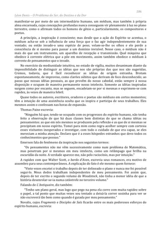 186
Léon Denis – O Problema do Ser, do Destino e da Dor
manifestar-se por meio de um intermediário humano, um médium, mas também à própria
alma encarnada, cujas concepções profundas nunca conseguem vir plenamente à luz no plano
terrestre, como o afirmam todos os homens de gênio e, particularmente, os compositores e
poetas.
A princípio, a inspiração é consciente; mas desde que a ação do Espírito se acentua, o
médium acha-se sob a influência de uma força que o faz agir independentemente de sua
vontade; ou então invade-o uma espécie de peso; velam-se-lhe os olhos e ele perde a
consciência de si mesmo para passar a um domínio invisível. Nesse caso, o médium não é
mais do que um instrumento, um aparelho de recepção e transmissão. Qual máquina que
obedece à corrente elétrica que a põe em movimento, assim também obedece o médium à
corrente de pensamentos que o invade.
No exercício da mediunidade intuitiva, no estado de vigília, muitos desanimam diante da
impossibilidade de distinguir as idéias que nos são próprias das que nos são sugeridas.
Cremos, todavia, que é fácil reconhecer as idéias de origem estranha. Brotam
espontaneamente, de improviso, como clarões súbitos que derivam de foco desconhecido; ao
passo que nossas idéias pessoais, as que provêm do nosso cabedal, estão sempre à nossa
disposição e ocupam de maneira permanente nosso intelecto. Somente as idéias inspiradas
surgem como por encanto, mas se seguem, encadeiam-se por si mesmas e exprimem-se com
rapidez, às vezes de maneira febril.
Quase todos os autores, escritores, oradores e poetas são médiuns em certos momentos;
têm a intuição de uma assistência oculta que os inspira e participa de seus trabalhos. Eles
mesmos assim o confessam nas horas de expansão.
Thomas Paine escrevia:
“Ninguém há que, tendo-se ocupado com os progressos do espírito humano, não tenha
feito a observação de que há duas classes bem distintas do que se chama idéias ou
pensamentos: as que em nós mesmos se produzem pela reflexão e as que de si mesmas se
precipitam em nosso espírito. Tomei para mim como regra acolher sempre com cortesia
esses visitantes inesperados e investigar, com todo o cuidado de que era capaz, se eles
mereciam a minha atenção. Declaro que é a esses hóspedes estranhos que devo todos os
conhecimentos que possuo.”
Emerson fala do fenômeno da inspiração nos seguintes termos:
“Os pensamentos não me vêm sucessivamente como num problema de Matemática,
mas penetram por si mesmos em meu intelecto, como um relâmpago que brilha na
escuridão da noite. A verdade aparece-me, não pelo raciocínio, mas por intuição.”
A rapidez com que Walter Scott, o bardo d'Aven, escrevia seus romances, era motivo de
assombro para seus contemporâneos. A explicação do fato é ele mesmo quem fornece:
“Vinte vezes encetei o trabalho depois de ter delineado o plano e nunca me foi possível
segui-lo. Meus dedos trabalham independentes de meu pensamento. Foi assim que,
depois de ter escrito o segundo volume de Woodstock, não tinha a menor idéia de que a
história desenrolar-se-ia numa catástrofe no terceiro volume.”
Falando de L'Antiquaire, diz também:
“Tenho um plano geral, mas logo que pego na pena ela corre com muita rapidez sobre
o papel, a tal ponto que muitas vezes sou tentado a deixá-la correr sozinha para ver se
não escreverá tão bem como quando é guiada por meu pensamento.”
Novalis, cujos Fragments e Disciples de Saïs ficarão entre os mais poderosos esforços do
espírito humano, escrevia:
 