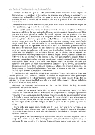 187
Léon Denis – O Problema do Ser, do Destino e da Dor
“Parece ao homem que ele está empenhado numa conversa e que algum ser
desconhecido e espiritual o determina, de maneira maravilhosa, a desenvolver os
pensamentos mais evidentes. Esse ente deve ser superior e homogêneo, porque se põe
em relação com o homem de tal maneira que não é possível a um ser sujeito aos
fenômenos.”
Convém lembrar também a célebre inspiração de Jean-Jacques Rousseau descrita por ele
próprio e que tornou-se, por assim dizer, clássica:
“Eu ia ver Diderot, prisioneiro em Vincennes. Tinha no bolso um Mercure de France,
que me pus a folhear durante o caminho. Deparou-se-me a questão da Academia de Dijon,
que motivou meu primeiro escrito. Se jamais alguma coisa se pareceu com uma
inspiração sutil, foi o movimento que se operou em mim com essa leitura. De repente
senti o espírito deslumbrado por mil luzes. Multidões de idéias vivas apresentam-se ao
mesmo tempo com uma força e uma confiança que me lançaram numa perturbação
inexprimível. Senti a cabeça tomada de um atordoamento semelhante à embriaguez.
Violenta palpitação me oprimia e ansiava-me o peito. Não me sendo possível caminhar
por não poder respirar, deixei-me cair debaixo de uma árvore da avenida e passei ali
meia hora em tal agitação que, ao levantar-me, vi molhada de lágrimas toda a frente do
paletó sem ter percebido que houvesse chorado. Oh! Se alguma vez me tivesse sido
possível escrever a quarta parte do que vi debaixo daquela árvore, com que clareza teria
feito ver todas as contradições do sistema social, com que força teria exposto todos os
abusos de nossas instituições, com que simplicidade teria demonstrado que o homem é
naturalmente bom... Tudo o que pude reter daquela massa de grandes verdades que,
dentro de um quarto de hora, me iluminaram debaixo daquela árvore, foi facilmente
disseminado em meus três principais escritos, a saber: este primeiro Discurso, o da
Desigualdade e o Tratado da Educação... Tudo mais se perdeu e não houve, escrito no
próprio lugar, senão a prosopopéia de Fabrícius.”
O caso de inspiração mediúnica mais extraordinário, talvez, das tempos modernos é o de
Andrew Jackson Davis, chamado também o vidente de Poughkeepsie. Essa personagem
aparece ao alvorecer do Neo-Espiritualismo americano como uma espécie de apóstolo de
forte relevo. Graças a uma faculdade que não teve rival, pôde exercer irresistível influência
em sua época, nos Estados Unidos.
Extraímos os seguintes pormenores da obra da Sra. Emma Harding, intitulada
Espiritualismo Americano Moderno:
“Na idade de 15 anos o jovem Davis tornou-se, primeiramente, célebre em Nova
Iorque e no Connecticut por sua habilidade em diagnosticar as doenças e prescrever
remédios, graças a uma admirável faculdade de clarividência. De temperamento franzino
e delicado, o jovem médium possuía um grau de cultura intuitiva que compensava a
ausência total de educação e uma facilidade de apresentação que não era de se esperar
de sua origem muito humilde, porque era filho e aprendiz de um pobre sapateiro da
terra.
Havia sido por acaso magnetizado aos 14 anos por um certo Levingston, de
Poughkeepsie, que, descobrindo que o aprendiz de sapateiro possuía admiráveis
faculdades de clarividência e um dom extraordinário para curar as doenças, tirou-o da
loja o fez seu sócio.
Desde que o acaso fizera Levingston descobrir os dons maravilhosos do jovem Davis, o
tempo deste último fora tão bem empregado que nem naquele momento, nem em época
nenhuma de sua carreira, teve tempo disponível para acrescentar uma letra à sua
 