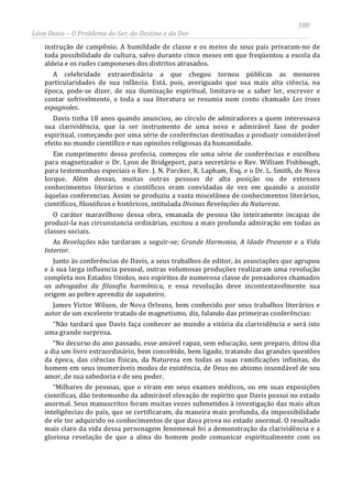 188
Léon Denis – O Problema do Ser, do Destino e da Dor
instrução de campônio. A humildade de classe e os meios de seus pais privaram-no de
toda possibilidade de cultura, salvo durante cinco meses em que freqüentou a escola da
aldeia e os rudes camponeses dos distritos atrasados.
A celebridade extraordinária a que chegou tornou públicas as menores
particularidades de sua infância. Está, pois, averiguado que sua mais alta ciência, na
época, pode-se dizer, de sua iluminação espiritual, limitava-se a saber ler, escrever e
contar sofrivelmente, e toda a sua literatura se resumia num conto chamado Les troes
espagnoles.
Davis tinha 18 anos quando anunciou, ao círculo de admiradores a quem interessava
sua clarividência, que ia ser instrumento de uma nova e admirável fase de poder
espiritual, começando por uma série de conferências destinadas a produzir considerável
efeito no mundo científico e nas opiniões religiosas da humanidade.
Em cumprimento dessa profecia, começou ele uma série de conferências e escolheu
para magnetizador o Dr. Lyon de Bridgeport, para secretário o Rev. William Fishbough,
para testemunhas especiais o Rev. J. N. Parcker, R. Lapham, Esq. e o Dr. L. Smith, de Nova
Iorque. Além dessas, muitas outras pessoas de alta posição ou de extensos
conhecimentos literários e científicos eram convidadas de vez em quando a assistir
àquelas conferencias. Assim se produziu a vasta miscelânea de conhecimentos literários,
científicos, filosóficos e históricos, intitulada Divinas Revelações da Natureza.
O caráter maravilhoso dessa obra, emanada de pessoa tão inteiramente incapaz de
produzi-la nas circunstancia ordinárias, excitou a mais profunda admiração em todas as
classes sociais.
As Revelações não tardaram a seguir-se; Grande Harmonia, A Idade Presente e a Vida
Interior.
Junto às conferências de Davis, a seus trabalhos de editor, às associações que agrupou
e à sua larga influencia pessoal, outras volumosas produções realizaram uma revolução
completa nos Estados Unidos, nos espíritos de numerosa classe de pensadores chamados
os advogados da filosofia harmônica, e essa revolução deve incontestavelmente sua
origem ao pobre aprendiz de sapateiro.
James Victor Wilson, de Nova Orleans, bem conhecido por seus trabalhos literários e
autor de um excelente tratado de magnetismo, diz, falando das primeiras conferências:
“Não tardará que Davis faça conhecer ao mundo a vitória da clarividência e será isto
uma grande surpresa.
“No decurso do ano passado, esse amável rapaz, sem educação, sem preparo, ditou dia
a dia um livro extraordinário, bem concebido, bem ligado, tratando das grandes questões
da época, das ciências físicas, da Natureza em todas as suas ramificações infinitas, do
homem em seus inumeráveis modos de existência, de Deus no abismo insondável de seu
amor, de sua sabedoria e de seu poder.
“Milhares de pessoas, que o viram em seus exames médicos, ou em suas exposições
cientificas, dão testemunho da admirável elevação de espírito que Davis possui no estado
anormal. Seus manuscritos foram muitas vezes submetidos à investigação das mais altas
inteligências do país, que se certificaram, da maneira mais profunda, da impossibilidade
de ele ter adquirido os conhecimentos de que dava prova no estado anormal. O resultado
mais claro da vida dessa personagem fenomenal foi a demonstração da clarividência e a
gloriosa revelação de que a alma do homem pode comunicar espiritualmente com os
 