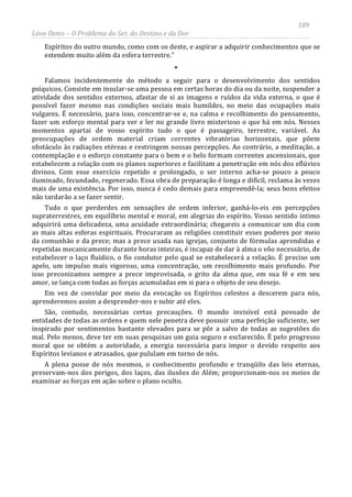 189
Léon Denis – O Problema do Ser, do Destino e da Dor
Espíritos do outro mundo, como com os deste, e aspirar a adquirir conhecimentos que se
estendem muito além da esfera terrestre.”
*
Falamos incidentemente do método a seguir para o desenvolvimento dos sentidos
psíquicos. Consiste em insular-se uma pessoa em certas horas do dia ou da noite, suspender a
atividade dos sentidos externos, afastar de si as imagens e ruídos da vida externa, o que é
possível fazer mesmo nas condições sociais mais humildes, no meio das ocupações mais
vulgares. É necessário, para isso, concentrar-se e, na calma e recolhimento do pensamento,
fazer um esforço mental para ver e ler no grande livro misterioso o que há em nós. Nesses
momentos apartai de vosso espírito tudo o que é passageiro, terrestre, variável. As
preocupações de ordem material criam correntes vibratórias horizontais, que põem
obstáculo às radiações etéreas e restringem nossas percepções. Ao contrário, a meditação, a
contemplação e o esforço constante para o bem e o belo formam correntes ascensionais, que
estabelecem a relação com os planos superiores e facilitam a penetração em nós dos eflúvios
divinos. Com esse exercício repetido e prolongado, o ser interno acha-se pouco a pouco
iluminado, fecundado, regenerado. Essa obra de preparação é longa e difícil, reclama às vezes
mais de uma existência. Por isso, nunca é cedo demais para empreendê-la; seus bons efeitos
não tardarão a se fazer sentir.
Tudo o que perderdes em sensações de ordem inferior, ganhá-lo-eis em percepções
supraterrestres, em equilíbrio mental e moral, em alegrias do espírito. Vosso sentido íntimo
adquirirá uma delicadeza, uma acuidade extraordinária; chegareis a comunicar um dia com
as mais altas esferas espirituais. Procuraram as religiões constituir esses poderes por meio
da comunhão e da prece; mas a prece usada nas igrejas, conjunto de fórmulas aprendidas e
repetidas mecanicamente durante horas inteiras, é incapaz de dar à alma o vôo necessário, de
estabelecer o laço fluídico, o fio condutor pelo qual se estabelecerá a relação. É preciso um
apelo, um impulso mais vigoroso, uma concentração, um recolhimento mais profundo. Por
isso preconizamos sempre a prece improvisada, o grito da alma que, em sua fé e em seu
amor, se lança com todas as forças acumuladas em si para o objeto de seu desejo.
Em vez de convidar por meio da evocação os Espíritos celestes a descerem para nós,
aprenderemos assim a desprender-nos e subir até eles.
São, contudo, necessárias certas precauções. O mundo invisível está povoado de
entidades de todas as ordens e quem nele penetra deve possuir uma perfeição suficiente, ser
inspirado por sentimentos bastante elevados para se pôr a salvo de todas as sugestões do
mal. Pelo menos, deve ter em suas pesquisas um guia seguro e esclarecido. É pelo progresso
moral que se obtém a autoridade, a energia necessária para impor o devido respeito aos
Espíritos levianos e atrasados, que pululam em torno de nós.
A plena posse de nós mesmos, o conhecimento profundo e tranqüilo das leis eternas,
preservam-nos dos perigos, dos laços, das ilusões do Além; proporcionam-nos os meios de
examinar as forças em ação sobre o plano oculto.
 