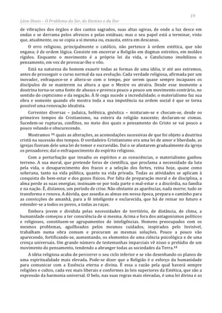 19
Léon Denis – O Problema do Ser, do Destino e da Dor
de vibrações dos órgãos e dos cantos sagrados, suas altas ogivas, de onde a luz desce em
ondas e se derrama pelos afrescos e pelas estátuas; mas o seu papel está a terminar, visto
que, atualmente, ou se copia a si mesma ou, exausta, entra em descanso.
O erro religioso, principalmente o católico, não pertence à ordem estética, que não
engana; é de ordem lógica. Consiste em encerrar a Religião em dogmas estreitos, em moldes
rígidos. Enquanto o movimento é a própria lei da vida, o Catolicismo imobilizou o
pensamento, em vez de provocar-lhe o vôo.
Está na natureza do homem exaurir todas as formas de uma idéia, ir até aos extremos,
antes de prosseguir o curso normal da sua evolução. Cada verdade religiosa, afirmada por um
inovador, enfraquece-se e altera-se com o tempo, por serem quase sempre incapazes os
discípulos de se manterem na altura a que o Mestre os atraíra. Desde esse momento a
doutrina torna-se uma fonte de abusos e provoca pouco a pouco um movimento contrário, no
sentido do cepticismo e da negação. À fé cega sucede a incredulidade; o materialismo faz sua
obra e somente quando ele mostra toda a sua impotência na ordem social é que se torna
possível uma renovação idealista.
Correntes diversas – judaica, helênica, gnóstica – misturam-se e chocam-se, desde os
primeiros tempos do Cristianismo, na esteira da religião nascente; declaram-se cismas.
Sucedem-se rupturas, conflitos, no meio dos quais o pensamento do Cristo se vai pouco a
pouco velando e obscurecendo.
Mostramos 11 quais as alterações, as acomodações sucessivas de que foi objeto a doutrina
cristã na sucessão dos tempos. O verdadeiro Cristianismo era uma lei de amor e liberdade, as
igrejas fizeram dele uma lei de temor e escravidão. Daí o se afastarem gradualmente da igreja
os pensadores; daí o enfraquecimento do espírito religioso.
Com a perturbação que invadiu os espíritos e as consciências, o materialismo ganhou
terreno. A sua moral, que pretende foros de científica, que proclama a necessidade da luta
pela vida, o desaparecimento dos fracos e a seleção dos fortes, reina hoje, quase como
soberana, tanto na vida pública, quanto na vida privada. Todas as atividades se aplicam à
conquista do bem-estar e dos gozos físicos. Por falta de preparação moral e de disciplina, a
alma perde as suas energias; insinuam-se por toda parte o mal-estar e a discórdia, na família
e na nação. É, dizíamos, um período de crise. Não obstante as aparências, nada morre; tudo se
transforma e renova. A dúvida, que assedia as almas em nossa época, prepara o caminho para
as convicções de amanhã, para a fé inteligente e esclarecida, que há de reinar no futuro e
estender-se a todos os povos, a todas as raças.
Embora jovem e dividida pelas necessidades de território, de distância, de clima, a
humanidade começou a ter consciência de si mesma. Acima e fora dos antagonismos políticos
e religiosos, constituem-se agrupamentos de inteligências. Homens preocupados com os
mesmos problemas, aguilhoados pelos mesmos cuidados, inspirados pelo Invisível,
trabalham numa obra comum e procuram as mesmas soluções. Pouco a pouco vão
aparecendo, fortificando-se, aumentando, os elementos de uma ciência psicológica e de uma
crença universais. Um grande número de testemunhas imparciais vê nisso o prelúdio de um
movimento do pensamento, tendendo a abranger todas as sociedades da Terra.12
A idéia religiosa acaba de percorrer o seu ciclo inferior e se vão desenhando os planos de
uma espiritualidade mais elevada. Pode-se dizer que a Religião é o esforço da humanidade
para comunicar com a Essência eterna e divina. É essa a razão pela qual haverá sempre
religiões e cultos, cada vez mais liberais e conformes às leis superiores da Estética, que são a
expressão da harmonia universal. O belo, nas suas regras mais elevadas, é uma lei divina e as
 