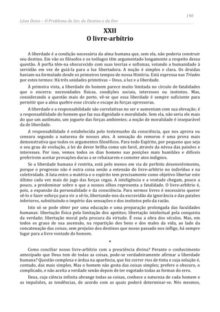 190
Léon Denis – O Problema do Ser, do Destino e da Dor
XXII
O livre-arbítrio
A liberdade é a condição necessária da alma humana que, sem ela, não poderia construir
seu destino. Em vão os filósofos e os teólogos têm argumentado longamente a respeito dessa
questão. À porfia têm-na obscurecido com suas teorias e sofismas, votando a humanidade à
servidão em vez de guiá-la para a luz libertadora. A noção é simples e clara. Os druidas
haviam-na formulado desde os primeiros tempos de nossa História. Está expressa nas Tríades
por estes termos: Há três unidades primitivas – Deus, a luz e a liberdade.
À primeira vista, a liberdade do homem parece muito limitada no círculo de fatalidades
que o encerra: necessidades físicas, condições sociais, interesses ou instintos. Mas,
considerando a questão mais de perto, vê-se que essa liberdade é sempre suficiente para
permitir que a alma quebre esse círculo e escape às forças opressoras.
A liberdade e a responsabilidade são correlativas no ser e aumentam com sua elevação; é
a responsabilidade do homem que faz sua dignidade e moralidade. Sem ela, não seria ele mais
do que um autômato, um joguete das forças ambientes; a noção de moralidade é inseparável
da de liberdade.
A responsabilidade é estabelecida pelo testemunho da consciência, que nos aprova ou
censura segundo a natureza de nossos atos. A sensação do remorso é uma prova mais
demonstrativa que todos os argumentos filosóficos. Para todo Espírito, por pequeno que seja
o seu grau de evolução, a lei do dever brilha como um farol, através da névoa das paixões e
interesses. Por isso, vemos todos os dias homens nas posições mais humildes e difíceis
preferirem aceitar provações duras a se rebaixarem e cometer atos indignos.
Se a liberdade humana é restrita, está pelo menos em via de perfeito desenvolvimento,
porque o progresso não é outra coisa senão a extensão do livre-arbítrio no indivíduo e na
coletividade. A luta entre a matéria e o espírito tem precisamente como objetivo libertar este
último cada vez mais do jugo das forças cegas. A inteligência e a vontade chegam, pouco a
pouco, a predominar sobre o que a nossos olhos representa a fatalidade. O livre-arbítrio é,
pois, a expansão da personalidade e da consciência. Para sermos livres é necessário querer
sê-lo e fazer esforço para vir a sê-lo, libertando-nos da escravidão da ignorância e das paixões
inferiores, substituindo o império das sensações e dos instintos pelo da razão.
Isto só se pode obter por uma educação e uma preparação prolongada das faculdades
humanas: libertação física pela limitação dos apetites; libertação intelectual pela conquista
da verdade; libertação moral pela procura da virtude. É essa a obra dos séculos. Mas, em
todos os graus de sua ascensão, na repartição dos bens e dos males da vida, ao lado da
concatenação das coisas, sem prejuízo dos destinos que nosso passado nos inflige, há sempre
lugar para a livre vontade do homem.
*
Como conciliar nosso livre-arbítrio com a presciência divina? Perante o conhecimento
antecipado que Deus tem de todas as coisas, pode-se verdadeiramente afirmar a liberdade
humana? Questão complexa e árdua na aparência, que fez correr rios de tinta e cuja solução é,
contudo, das mais simples. Mas o homem não gosta das coisas simples; prefere o obscuro, o
complicado, e não aceita a verdade senão depois de ter esgotado todas as formas do erro.
Deus, cuja ciência infinita abrange todas as coisas, conhece a natureza de cada homem e
as impulsões, as tendências, de acordo com as quais poderá determinar-se. Nós mesmos,
 