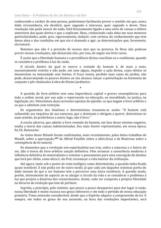 191
Léon Denis – O Problema do Ser, do Destino e da Dor
conhecendo o caráter de uma pessoa, poderíamos facilmente prever o sentido em que, numa
dada circunstância, ela decidirá, quer segundo o interesse, quer segundo o dever. Uma
resolução não pode nascer do nada. Está forçosamente ligada a uma série de causas e efeitos
anteriores das quais deriva e que a explicam. Deus, conhecendo cada alma em suas menores
particularidades, pode, pois, rigorosamente, deduzir, com certeza, do conhecimento que tem
dessa alma e das condições em que ela é chamada a agir, as determinações que, livremente,
ela tomará.
Notemos que não é a previsão de nossos atos que os provoca. Se Deus não pudesse
prever nossas resoluções, não deixariam elas, por isso, de seguir seu livre curso.
É assim que a liberdade humana e a previdência divina conciliam-se e combinam, quando
se considera o problema à luz da razão.
O círculo dentro do qual se exerce a vontade do homem é, de mais a mais,
excessivamente restrito e não pode, em caso algum, impedir a ação divina, cujos efeitos se
desenrolam na imensidade sem limites. O fraco inseto, perdido num canto do jardim, não
pode, desarranjando os poucos átomos ao seu alcance, lançar a perturbação na harmonia do
conjunto e pôr obstáculos à obra do Divino Jardineiro.
*
A questão do livre-arbítrio tem uma importância capital e graves conseqüências para
toda a ordem social, por sua ação e repercussão na educação, na moralidade, na justiça, na
legislação, etc. Determinou duas correntes opostas de opinião: os que negam o livre-arbítrio e
os que o admitem com restrição.
Os argumentos dos fatalistas e deterministas resumem-se assim: “O homem está
submetido aos impulsos de sua natureza, que o dominam e obrigam a querer, determinar-se
num sentido, de preferência a outro; logo, não é livre.”
A escola adversa, que admite a livre vontade do homem, em face desse sistema negativo,
exalta a teoria das causas indeterminadas. Seu mais ilustre representante, em nossa época,
foi Ch. Renouvier.
As vistas desse filósofo foram confirmadas, mais recentemente, pelos belos trabalhos de
Wundt, sobre a apercepção,209
Suprida, a princípio, pelo instinto, que pouco a pouco desaparece para dar lugar à razão,
nossa liberdade é muito escassa nos graus inferiores e em todo o período de nossa educação
primária. Toma extensão considerável, desde que o Espírito adquire a compreensão da lei. E
sempre, em todos os graus de sua ascensão, na hora das resoluções importantes, será
de Alfred Fouillée sobre a idéia-força e de Boutroux sobre a
contingência da lei natural.
Os elementos que a revelação neo-espiritualista nos traz, sobre a natureza e o futuro do
ser, dão à teoria do livre-arbítrio sanção definitiva. Vêm arrancar a consciência moderna à
influência deletéria do materialismo e orientar o pensamento para uma concepção do destino
que terá por efeito, como dizia C. du Prel, recomeçar a vida interior da civilização.
Até agora, tanto sob o ponto de vista teológico como determinista, a questão tinha ficado
quase insolúvel. E não podia ser de outro modo, já que cada um daqueles sistemas partia do
dado inexato de que o ser humano tem a percorrer uma única existência. A questão muda,
porém, inteiramente de aspecto ao se alargar o círculo da vida e se considerar o problema à
luz que projeta a doutrina dos renascimentos. Assim, cada ser conquista a própria liberdade
no decurso da evolução que tem de perfazer.
 