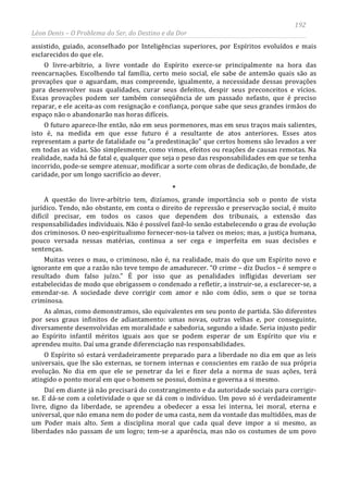 192
Léon Denis – O Problema do Ser, do Destino e da Dor
assistido, guiado, aconselhado por Inteligências superiores, por Espíritos evoluídos e mais
esclarecidos do que ele.
O livre-arbítrio, a livre vontade do Espírito exerce-se principalmente na hora das
reencarnações. Escolhendo tal família, certo meio social, ele sabe de antemão quais são as
provações que o aguardam, mas compreende, igualmente, a necessidade dessas provações
para desenvolver suas qualidades, curar seus defeitos, despir seus preconceitos e vícios.
Essas provações podem ser também conseqüência de um passado nefasto, que é preciso
reparar, e ele aceita-as com resignação e confiança, porque sabe que seus grandes irmãos do
espaço não o abandonarão nas horas difíceis.
O futuro aparece-lhe então, não em seus pormenores, mas em seus traços mais salientes,
isto é, na medida em que esse futuro é a resultante de atos anteriores. Esses atos
representam a parte de fatalidade ou “a predestinação” que certos homens são levados a ver
em todas as vidas. São simplesmente, como vimos, efeitos ou reações de causas remotas. Na
realidade, nada há de fatal e, qualquer que seja o peso das responsabilidades em que se tenha
incorrido, pode-se sempre atenuar, modificar a sorte com obras de dedicação, de bondade, de
caridade, por um longo sacrifício ao dever.
*
A questão do livre-arbítrio tem, dizíamos, grande importância sob o ponto de vista
jurídico. Tendo, não obstante, em conta o direito de repressão e preservação social, é muito
difícil precisar, em todos os casos que dependem dos tribunais, a extensão das
responsabilidades individuais. Não é possível fazê-lo senão estabelecendo o grau de evolução
dos criminosos. O neo-espiritualismo fornecer-nos-ia talvez os meios; mas, a justiça humana,
pouco versada nessas matérias, continua a ser cega e imperfeita em suas decisões e
sentenças.
Muitas vezes o mau, o criminoso, não é, na realidade, mais do que um Espírito novo e
ignorante em que a razão não teve tempo de amadurecer. “O crime – diz Duclos – é sempre o
resultado dum falso juízo.” É por isso que as penalidades infligidas deveriam ser
estabelecidas de modo que obrigassem o condenado a refletir, a instruir-se, a esclarecer-se, a
emendar-se. A sociedade deve corrigir com amor e não com ódio, sem o que se torna
criminosa.
As almas, como demonstramos, são equivalentes em seu ponto de partida. São diferentes
por seus graus infinitos de adiantamento: umas novas, outras velhas e, por conseguinte,
diversamente desenvolvidas em moralidade e sabedoria, segundo a idade. Seria injusto pedir
ao Espírito infantil méritos iguais aos que se podem esperar de um Espírito que viu e
aprendeu muito. Daí uma grande diferenciação nas responsabilidades.
O Espírito só estará verdadeiramente preparado para a liberdade no dia em que as leis
universais, que lhe são externas, se tornem internas e conscientes em razão de sua própria
evolução. No dia em que ele se penetrar da lei e fizer dela a norma de suas ações, terá
atingido o ponto moral em que o homem se possui, domina e governa a si mesmo.
Daí em diante já não precisará do constrangimento e da autoridade sociais para corrigir-
se. E dá-se com a coletividade o que se dá com o indivíduo. Um povo só é verdadeiramente
livre, digno da liberdade, se aprendeu a obedecer a essa lei interna, lei moral, eterna e
universal, que não emana nem do poder de uma casta, nem da vontade das multidões, mas de
um Poder mais alto. Sem a disciplina moral que cada qual deve impor a si mesmo, as
liberdades não passam de um logro; tem-se a aparência, mas não os costumes de um povo
 