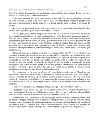 193
Léon Denis – O Problema do Ser, do Destino e da Dor
livre. A sociedade fica exposta, pela violência de suas paixões e a intensidade de seus apetites,
a todas as complicações, a todas as desordens.
Tudo o que se eleva para a luz eleva-se para a liberdade. Esta se expande plena e inteira
na vida superior. A alma sofre tanto mais o peso das fatalidades materiais quanto mais
atrasada e inconsciente é, tanto mais livre se torna quanto mais se eleva e aproxima do
divino.
No estado de ignorância, é uma felicidade para ela estar submetida a uma direção. Mas,
quando sábia e perfeita, goza da sua liberdade na luz divina.
Em tese geral, todo homem chegado ao estado de razão é livre e responsável na medida
do seu adiantamento. Passo em claro os casos em que, sob o domínio de uma causa qualquer,
física ou moral, doença ou obsessão, o homem perde o uso de suas faculdades. Não se pode
desconhecer que o físico exerce, às vezes, grande influência sobre o moral; todavia, na luta
travada entre ambos, as almas fortes triunfam sempre. Sócrates dizia que havia sentido
germinar em si os instintos mais perversos e que os domara. Havia nesse filósofo duas
correntes de forças contrárias, uma orientada para o mal, outra para o bem. Era a última que
predominava.
Há também causas secretas que muitas vezes atuam sobre nós. Às vezes a intuição vem
combater o raciocínio, impulsos partidos da consciência profunda nos determinam num
sentido não previsto. Não é a negação do livre-arbítrio; é a ação da alma em sua plenitude,
intervindo no curso de seus destinos, ou então será a influência exercida pelos nossos Guias
invisíveis, que nos impele em direção ao plano divino, ou ainda a intervenção de uma
Inteligência que, vindo de mais longe e mais alto, procura arrancar-nos às contingências
inferiores e levar-nos para as cumeadas. Em todos esses casos, porém, é somente nossa
vontade que rejeita ou aceita e decide em última instância.
Em resumo, em vez de negar ou afirmar o livre-arbítrio, segundo a escola filosófica a que
se pertença, seria mais exato dizer: “O homem é o obreiro de sua libertação.” Ele atinge o
estado completo de liberdade pelo cultivo íntimo e pela valorização de suas potências
ocultas. Os obstáculos acumulados em seu caminho são meramente meios de o obrigar a sair
da indiferença e a utilizar suas forças latentes. Todas as dificuldades materiais podem ser
vencidas.
Somos todos solidários e a liberdade de cada um liga-se à liberdade dos outros.
Libertando-se das paixões e da ignorância, cada homem liberta seus semelhantes. Tudo o
que contribui para dissipar da inteligência as trevas e fazer recuar o mal torna a humanidade
mais livre, mais consciente de si mesma, de seus deveres e potências.
Elevemo-nos, pois, à consciência de nosso papel e nosso objetivo e seremos livres. Com
os nossos esforços, ensinamentos e exemplos asseguraremos a vitória da vontade, assim
como do bem, e em vez de formarmos seres passivos, curvados ao jugo da matéria, expostos à
incerteza e inércia, teremos feito almas verdadeiramente livres, soltas das cadeias da
fatalidade e pairando acima do mundo pela superioridade das qualidades conquistadas.
 