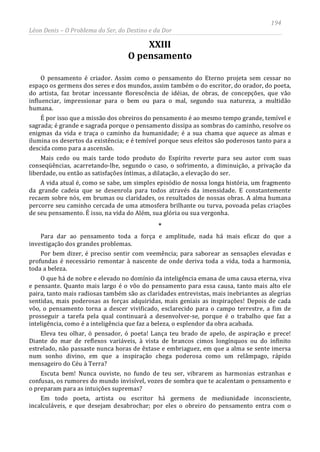 194
Léon Denis – O Problema do Ser, do Destino e da Dor
XXIII
O pensamento
O pensamento é criador. Assim como o pensamento do Eterno projeta sem cessar no
espaço os germens dos seres e dos mundos, assim também o do escritor, do orador, do poeta,
do artista, faz brotar incessante florescência de idéias, de obras, de concepções, que vão
influenciar, impressionar para o bem ou para o mal, segundo sua natureza, a multidão
humana.
É por isso que a missão dos obreiros do pensamento é ao mesmo tempo grande, temível e
sagrada; é grande e sagrada porque o pensamento dissipa as sombras do caminho, resolve os
enigmas da vida e traça o caminho da humanidade; é a sua chama que aquece as almas e
ilumina os desertos da existência; e é temível porque seus efeitos são poderosos tanto para a
descida como para a ascensão.
Mais cedo ou mais tarde todo produto do Espírito reverte para seu autor com suas
conseqüências, acarretando-lhe, segundo o caso, o sofrimento, a diminuição, a privação da
liberdade, ou então as satisfações íntimas, a dilatação, a elevação do ser.
A vida atual é, como se sabe, um simples episódio de nossa longa história, um fragmento
da grande cadeia que se desenrola para todos através da imensidade. E constantemente
recaem sobre nós, em brumas ou claridades, os resultados de nossas obras. A alma humana
percorre seu caminho cercada de uma atmosfera brilhante ou turva, povoada pelas criações
de seu pensamento. É isso, na vida do Além, sua glória ou sua vergonha.
*
Para dar ao pensamento toda a força e amplitude, nada há mais eficaz do que a
investigação dos grandes problemas.
Por bem dizer, é preciso sentir com veemência; para saborear as sensações elevadas e
profundas é necessário remontar à nascente de onde deriva toda a vida, toda a harmonia,
toda a beleza.
O que há de nobre e elevado no domínio da inteligência emana de uma causa eterna, viva
e pensante. Quanto mais largo é o vôo do pensamento para essa causa, tanto mais alto ele
paira, tanto mais radiosas também são as claridades entrevistas, mais inebriantes as alegrias
sentidas, mais poderosas as forças adquiridas, mais geniais as inspirações! Depois de cada
vôo, o pensamento torna a descer vivificado, esclarecido para o campo terrestre, a fim de
prosseguir a tarefa pela qual continuará a desenvolver-se, porque é o trabalho que faz a
inteligência, como é a inteligência que faz a beleza, o esplendor da obra acabada.
Eleva teu olhar, ó pensador, ó poeta! Lança teu brado de apelo, de aspiração e prece!
Diante do mar de reflexos variáveis, à vista de brancos cimos longínquos ou do infinito
estrelado, não passaste nunca horas de êxtase e embriaguez, em que a alma se sente imersa
num sonho divino, em que a inspiração chega poderosa como um relâmpago, rápido
mensageiro do Céu à Terra?
Escuta bem! Nunca ouviste, no fundo de teu ser, vibrarem as harmonias estranhas e
confusas, os rumores do mundo invisível, vozes de sombra que te acalentam o pensamento e
o preparam para as intuições supremas?
Em todo poeta, artista ou escritor há germens de mediunidade inconsciente,
incalculáveis, e que desejam desabrochar; por eles o obreiro do pensamento entra com o
 