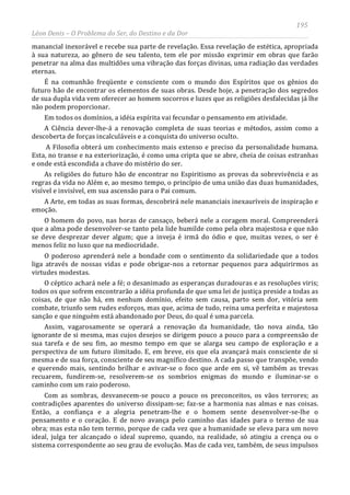 195
Léon Denis – O Problema do Ser, do Destino e da Dor
manancial inexorável e recebe sua parte de revelação. Essa revelação de estética, apropriada
à sua natureza, ao gênero de seu talento, tem ele por missão exprimir em obras que farão
penetrar na alma das multidões uma vibração das forças divinas, uma radiação das verdades
eternas.
É na comunhão freqüente e consciente com o mundo dos Espíritos que os gênios do
futuro hão de encontrar os elementos de suas obras. Desde hoje, a penetração dos segredos
de sua dupla vida vem oferecer ao homem socorros e luzes que as religiões desfalecidas já lhe
não podem proporcionar.
Em todos os domínios, a idéia espírita vai fecundar o pensamento em atividade.
A Ciência dever-lhe-á a renovação completa de suas teorias e métodos, assim como a
descoberta de forças incalculáveis e a conquista do universo oculto.
A Filosofia obterá um conhecimento mais extenso e preciso da personalidade humana.
Esta, no transe e na exteriorização, é como uma cripta que se abre, cheia de coisas estranhas
e onde está escondida a chave do mistério do ser.
As religiões do futuro hão de encontrar no Espiritismo as provas da sobrevivência e as
regras da vida no Além e, ao mesmo tempo, o princípio de uma união das duas humanidades,
visível e invisível, em sua ascensão para o Pai comum.
A Arte, em todas as suas formas, descobrirá nele mananciais inexauríveis de inspiração e
emoção.
O homem do povo, nas horas de cansaço, beberá nele a coragem moral. Compreenderá
que a alma pode desenvolver-se tanto pela lide humilde como pela obra majestosa e que não
se deve desprezar dever algum; que a inveja é irmã do ódio e que, muitas vezes, o ser é
menos feliz no luxo que na mediocridade.
O poderoso aprenderá nele a bondade com o sentimento da solidariedade que a todos
liga através de nossas vidas e pode obrigar-nos a retornar pequenos para adquirirmos as
virtudes modestas.
O céptico achará nele a fé; o desanimado as esperanças duradouras e as resoluções viris;
todos os que sofrem encontrarão a idéia profunda de que uma lei de justiça preside a todas as
coisas, de que não há, em nenhum domínio, efeito sem causa, parto sem dor, vitória sem
combate, triunfo sem rudes esforços, mas que, acima de tudo, reina uma perfeita e majestosa
sanção e que ninguém está abandonado por Deus, do qual é uma parcela.
Assim, vagarosamente se operará a renovação da humanidade, tão nova ainda, tão
ignorante de si mesma, mas cujos desejos se dirigem pouco a pouco para a compreensão de
sua tarefa e de seu fim, ao mesmo tempo em que se alarga seu campo de exploração e a
perspectiva de um futuro ilimitado. E, em breve, eis que ela avançará mais consciente de si
mesma e de sua força, consciente de seu magnífico destino. A cada passo que transpõe, vendo
e querendo mais, sentindo brilhar e avivar-se o foco que arde em si, vê também as trevas
recuarem, fundirem-se, resolverem-se os sombrios enigmas do mundo e iluminar-se o
caminho com um raio poderoso.
Com as sombras, desvanecem-se pouco a pouco os preconceitos, os vãos terrores; as
contradições aparentes do universo dissipam-se; faz-se a harmonia nas almas e nas coisas.
Então, a confiança e a alegria penetram-lhe e o homem sente desenvolver-se-lhe o
pensamento e o coração. E de novo avança pelo caminho das idades para o termo de sua
obra; mas esta não tem termo, porque de cada vez que a humanidade se eleva para um novo
ideal, julga ter alcançado o ideal supremo, quando, na realidade, só atingiu a crença ou o
sistema correspondente ao seu grau de evolução. Mas de cada vez, também, de seus impulsos
 