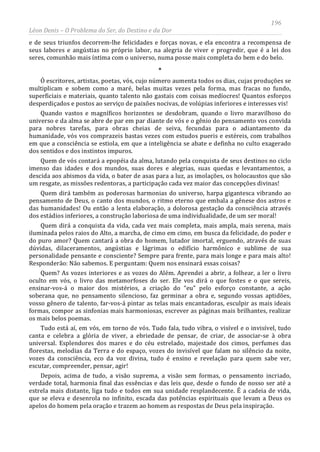 196
Léon Denis – O Problema do Ser, do Destino e da Dor
e de seus triunfos decorrem-lhe felicidades e forças novas, e ela encontra a recompensa de
seus labores e angústias no próprio labor, na alegria de viver e progredir, que é a lei dos
seres, comunhão mais íntima com o universo, numa posse mais completa do bem e do belo.
*
Ó escritores, artistas, poetas, vós, cujo número aumenta todos os dias, cujas produções se
multiplicam e sobem como a maré, belas muitas vezes pela forma, mas fracas no fundo,
superficiais e materiais, quanto talento não gastais com coisas medíocres! Quantos esforços
desperdiçados e postos ao serviço de paixões nocivas, de volúpias inferiores e interesses vis!
Quando vastos e magníficos horizontes se desdobram, quando o livro maravilhoso do
universo e da alma se abre de par em par diante de vós e o gênio do pensamento vos convida
para nobres tarefas, para obras cheias de seiva, fecundas para o adiantamento da
humanidade, vós vos comprazeis bastas vezes com estudos pueris e estéreis, com trabalhos
em que a consciência se estiola, em que a inteligência se abate e definha no culto exagerado
dos sentidos e dos instintos impuros.
Quem de vós contará a epopéia da alma, lutando pela conquista de seus destinos no ciclo
imenso das idades e dos mundos, suas dores e alegrias, suas quedas e levantamentos, a
descida aos abismos da vida, o bater de asas para a luz, as imolações, os holocaustos que são
um resgate, as missões redentoras, a participação cada vez maior das concepções divinas!
Quem dirá também as poderosas harmonias do universo, harpa gigantesca vibrando ao
pensamento de Deus, o canto dos mundos, o ritmo eterno que embala a gênese dos astros e
das humanidades! Ou então a lenta elaboração, a dolorosa gestação da consciência através
dos estádios inferiores, a construção laboriosa de uma individualidade, de um ser moral!
Quem dirá a conquista da vida, cada vez mais completa, mais ampla, mais serena, mais
iluminada pelos raios do Alto, a marcha, de cimo em cimo, em busca da felicidade, do poder e
do puro amor? Quem cantará a obra do homem, lutador imortal, erguendo, através de suas
dúvidas, dilaceramentos, angústias e lágrimas o edifício harmônico e sublime de sua
personalidade pensante e consciente? Sempre para frente, para mais longe e para mais alto!
Responderão: Não sabemos. E perguntam: Quem nos ensinará essas coisas?
Quem? As vozes interiores e as vozes do Além. Aprendei a abrir, a folhear, a ler o livro
oculto em vós, o livro das metamorfoses do ser. Ele vos dirá o que fostes e o que sereis,
ensinar-vos-á o maior dos mistérios, a criação do “eu” pelo esforço constante, a ação
soberana que, no pensamento silencioso, faz germinar a obra e, segundo vossas aptidões,
vosso gênero de talento, far-vos-á pintar as telas mais encantadoras, esculpir as mais ideais
formas, compor as sinfonias mais harmoniosas, escrever as páginas mais brilhantes, realizar
os mais belos poemas.
Tudo está aí, em vós, em torno de vós. Tudo fala, tudo vibra, o visível e o invisível, tudo
canta e celebra a glória de viver, a ebriedade de pensar, de criar, de associar-se à obra
universal. Esplendores dos mares e do céu estrelado, majestade dos cimos, perfumes das
florestas, melodias da Terra e do espaço, vozes do invisível que falam no silêncio da noite,
vozes da consciência, eco da voz divina, tudo é ensino e revelação para quem sabe ver,
escutar, compreender, pensar, agir!
Depois, acima de tudo, a visão suprema, a visão sem formas, o pensamento incriado,
verdade total, harmonia final das essências e das leis que, desde o fundo de nosso ser até a
estrela mais distante, liga tudo e todos em sua unidade resplandecente. É a cadeia de vida,
que se eleva e desenrola no infinito, escada das potências espirituais que levam a Deus os
apelos do homem pela oração e trazem ao homem as respostas de Deus pela inspiração.
 