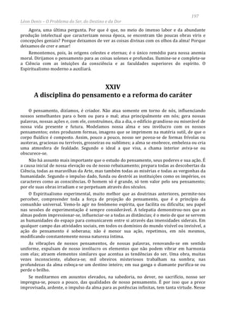 197
Léon Denis – O Problema do Ser, do Destino e da Dor
Agora, uma última pergunta. Por que é que, no meio do imenso labor e da abundante
produção intelectual que caracterizam nossa época, se encontram tão poucas obras viris e
concepções geniais? Porque deixamos de ver as coisas divinas com os olhos da alma! Porque
deixamos de crer e amar!
Remontemos, pois, às origens celestes e eternas; é o único remédio para nossa anemia
moral. Dirijamos o pensamento para as coisas solenes e profundas. Ilumine-se e complete-se
a Ciência com as intuições da consciência e as faculdades superiores do espírito. O
Espiritualismo moderno a auxiliará.
XXIV
A disciplina do pensamento e a reforma do caráter
O pensamento, dizíamos, é criador. Não atua somente em torno de nós, influenciando
nossos semelhantes para o bem ou para o mal; atua principalmente em nós; gera nossas
palavras, nossas ações e, com ele, construímos, dia a dia, o edifício grandioso ou miserável de
nossa vida presente e futura. Modelamos nossa alma e seu invólucro com os nossos
pensamentos; estes produzem formas, imagens que se imprimem na matéria sutil, de que o
corpo fluídico é composto. Assim, pouco a pouco, nosso ser povoa-se de formas frívolas ou
austeras, graciosas ou terríveis, grosseiras ou sublimes; a alma se enobrece, embeleza ou cria
uma atmosfera de fealdade. Segundo o ideal a que visa, a chama interior aviva-se ou
obscurece-se.
Não há assunto mais importante que o estudo do pensamento, seus poderes e sua ação. É
a causa inicial de nossa elevação ou de nosso rebaixamento; prepara todas as descobertas da
Ciência, todas as maravilhas da Arte, mas também todas as misérias e todas as vergonhas da
humanidade. Segundo o impulso dado, funda ou destrói as instituições como os impérios, os
caracteres como as consciências. O homem só é grande, só tem valor pelo seu pensamento;
por ele suas obras irradiam e se perpetuam através dos séculos.
O Espiritualismo experimental, muito melhor que as doutrinas anteriores, permite-nos
perceber, compreender toda a força de projeção do pensamento, que é o princípio da
comunhão universal. Vemo-lo agir no fenômeno espírita, que facilita ou dificulta; seu papel
nas sessões de experimentação é sempre considerável. A telepatia demonstrou-nos que as
almas podem impressionar-se, influenciar-se a todas as distâncias; é o meio de que se servem
as humanidades do espaço para comunicarem entre si através das imensidades siderais. Em
qualquer campo das atividades sociais, em todos os domínios do mundo visível ou invisível, a
ação do pensamento é soberana; não é menor sua ação, repetimos, em nós mesmos,
modificando constantemente nossa natureza íntima.
As vibrações de nossos pensamentos, de nossas palavras, renovando-se em sentido
uniforme, expulsam de nosso invólucro os elementos que não podem vibrar em harmonia
com elas; atraem elementos similares que acentua as tendências do ser. Uma obra, muitas
vezes inconsciente, elabora-se; mil obreiros misteriosos trabalham na sombra; nas
profundezas da alma esboça-se um destino inteiro; em sua ganga o diamante purifica-se ou
perde o brilho.
Se meditarmos em assuntos elevados, na sabedoria, no dever, no sacrifício, nosso ser
impregna-se, pouco a pouco, das qualidades de nosso pensamento. É por isso que a prece
improvisada, ardente, o impulso da alma para as potências infinitas, tem tanta virtude. Nesse
 
