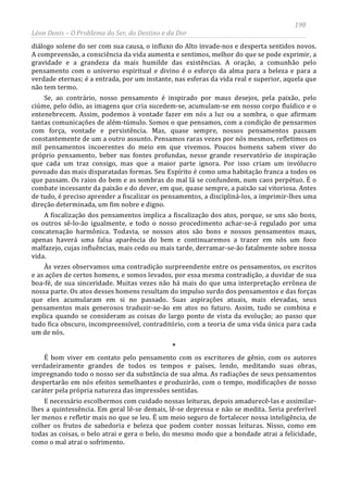 198
Léon Denis – O Problema do Ser, do Destino e da Dor
diálogo solene do ser com sua causa, o influxo do Alto invade-nos e desperta sentidos novos.
A compreensão, a consciência da vida aumenta e sentimos, melhor do que se pode exprimir, a
gravidade e a grandeza da mais humilde das existências. A oração, a comunhão pelo
pensamento com o universo espiritual e divino é o esforço da alma para a beleza e para a
verdade eternas; é a entrada, por um instante, nas esferas da vida real e superior, aquela que
não tem termo.
Se, ao contrário, nosso pensamento é inspirado por maus desejos, pela paixão, pelo
ciúme, pelo ódio, as imagens que cria sucedem-se, acumulam-se em nosso corpo fluídico e o
entenebrecem. Assim, podemos à vontade fazer em nós a luz ou a sombra, o que afirmam
tantas comunicações de além-túmulo. Somos o que pensamos, com a condição de pensarmos
com força, vontade e persistência. Mas, quase sempre, nossos pensamentos passam
constantemente de um a outro assunto. Pensamos raras vezes por nós mesmos, refletimos os
mil pensamentos incoerentes do meio em que vivemos. Poucos homens sabem viver do
próprio pensamento, beber nas fontes profundas, nesse grande reservatório de inspiração
que cada um traz consigo, mas que a maior parte ignora. Por isso criam um invólucro
povoado das mais disparatadas formas. Seu Espírito é como uma habitação franca a todos os
que passam. Os raios do bem e as sombras do mal lá se confundem, num caos perpétuo. É o
combate incessante da paixão e do dever, em que, quase sempre, a paixão sai vitoriosa. Antes
de tudo, é preciso aprender a fiscalizar os pensamentos, a discipliná-los, a imprimir-lhes uma
direção determinada, um fim nobre e digno.
A fiscalização dos pensamentos implica a fiscalização dos atos, porque, se uns são bons,
os outros sê-lo-ão igualmente, e todo o nosso procedimento achar-se-á regulado por uma
concatenação harmônica. Todavia, se nossos atos são bons e nossos pensamentos maus,
apenas haverá uma falsa aparência do bem e continuaremos a trazer em nós um foco
malfazejo, cujas influências, mais cedo ou mais tarde, derramar-se-ão fatalmente sobre nossa
vida.
Às vezes observamos uma contradição surpreendente entre os pensamentos, os escritos
e as ações de certos homens, e somos levados, por essa mesma contradição, a duvidar de sua
boa-fé, de sua sinceridade. Muitas vezes não há mais do que uma interpretação errônea de
nossa parte. Os atos desses homens resultam do impulso surdo dos pensamentos e das forças
que eles acumularam em si no passado. Suas aspirações atuais, mais elevadas, seus
pensamentos mais generosos traduzir-se-ão em atos no futuro. Assim, tudo se combina e
explica quando se consideram as coisas do largo ponto de vista da evolução; ao passo que
tudo fica obscuro, incompreensível, contraditório, com a teoria de uma vida única para cada
um de nós.
*
É bom viver em contato pelo pensamento com os escritores de gênio, com os autores
verdadeiramente grandes de todos os tempos e países, lendo, meditando suas obras,
impregnando todo o nosso ser da substância de sua alma. As radiações de seus pensamentos
despertarão em nós efeitos semelhantes e produzirão, com o tempo, modificações de nosso
caráter pela própria natureza das impressões sentidas.
E necessário escolhermos com cuidado nossas leituras, depois amadurecê-las e assimilar-
lhes a quintessência. Em geral lê-se demais, lê-se depressa e não se medita. Seria preferível
ler menos e refletir mais no que se leu. É um meio seguro de fortalecer nossa inteligência, de
colher os frutos de sabedoria e beleza que podem conter nossas leituras. Nisso, como em
todas as coisas, o belo atrai e gera o belo, do mesmo modo que a bondade atrai a felicidade,
como o mal atrai o sofrimento.
 