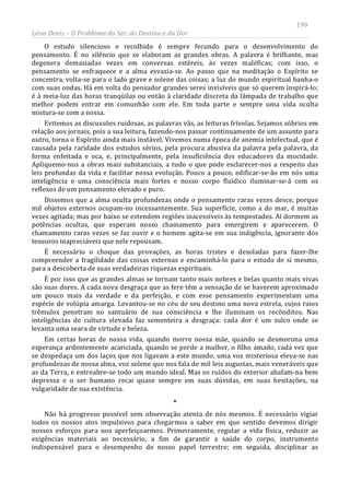 199
Léon Denis – O Problema do Ser, do Destino e da Dor
O estudo silencioso e recolhido é sempre fecundo para o desenvolvimento do
pensamento. É no silêncio que se elaboram as grandes obras. A palavra é brilhante, mas
degenera demasiadas vezes em conversas estéreis, às vezes maléficas; com isso, o
pensamento se enfraquece e a alma esvazia-se. Ao passo que na meditação o Espírito se
concentra, volta-se para o lado grave e solene das coisas; a luz do mundo espiritual banha-o
com suas ondas. Há em volta do pensador grandes seres invisíveis que só querem inspirá-lo;
é à meia-luz das horas tranqüilas ou então à claridade discreta da lâmpada de trabalho que
melhor podem entrar em comunhão com ele. Em toda parte e sempre uma vida oculta
mistura-se com a nossa.
Evitemos as discussões ruidosas, as palavras vãs, as leituras frívolas. Sejamos sóbrios em
relação aos jornais, pois a sua leitura, fazendo-nos passar continuamente de um assunto para
outro, torna o Espírito ainda mais instável. Vivemos numa época de anemia intelectual, que é
causada pela raridade dos estudos sérios, pela procura abusiva da palavra pela palavra, da
forma enfeitada e oca, e, principalmente, pela insuficiência dos educadores da mocidade.
Apliquemo-nos a obras mais substanciais, a tudo o que pode esclarecer-nos a respeito das
leis profundas da vida e facilitar nossa evolução. Pouco a pouco, edificar-se-ão em nós uma
inteligência e uma consciência mais fortes e nosso corpo fluídico iluminar-se-á com os
reflexos de um pensamento elevado e puro.
Dissemos que a alma oculta profundezas onde o pensamento raras vezes desce, porque
mil objetos externos ocupam-no incessantemente. Sua superfície, como a do mar, é muitas
vezes agitada; mas por baixo se estendem regiões inacessíveis às tempestades. Aí dormem as
potências ocultas, que esperam nosso chamamento para emergirem e aparecerem. O
chamamento raras vezes se faz ouvir e o homem agita-se em sua indigência, ignorante dos
tesouros inapreciáveis que nele repousam.
É necessário o choque das provações, as horas tristes e desoladas para fazer-lhe
compreender a fragilidade das coisas externas e encaminhá-lo para o estudo de si mesmo,
para a descoberta de suas verdadeiras riquezas espirituais.
É por isso que as grandes almas se tornam tanto mais nobres e belas quanto mais vivas
são suas dores. A cada nova desgraça que as fere têm a sensação de se haverem aproximado
um pouco mais da verdade e da perfeição, e com esse pensamento experimentam uma
espécie de volúpia amarga. Levantou-se no céu de seu destino uma nova estrela, cujos raios
trêmulos penetram no santuário de sua consciência e lhe iluminam os recônditos. Nas
inteligências de cultura elevada faz sementeira a desgraça: cada dor é um sulco onde se
levanta uma seara de virtude e beleza.
Em certas horas de nossa vida, quando morre nossa mãe, quando se desmorona uma
esperança ardentemente acariciada, quando se perde a mulher, o filho amado, cada vez que
se despedaça um dos laços que nos ligavam a este mundo, uma voz misteriosa eleva-se nas
profundezas de nossa alma, voz solene que nos fala de mil leis augustas, mais veneráveis que
as da Terra, e entreabre-se todo um mundo ideal. Mas os ruídos do exterior abafam-na bem
depressa e o ser humano recai quase sempre em suas dúvidas, em suas hesitações, na
vulgaridade de sua existência.
*
Não há progresso possível sem observação atenta de nós mesmos. É necessário vigiar
todos os nossos atos impulsivos para chegarmos a saber em que sentido devemos dirigir
nossos esforços para nos aperfeiçoarmos. Primeiramente, regular a vida física, reduzir as
exigências materiais ao necessário, a fim de garantir a saúde do corpo, instrumento
indispensável para o desempenho de nosso papel terrestre; em seguida, disciplinar as
 