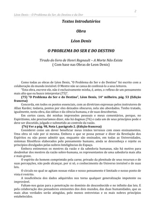 2
Léon Denis – O Problema do Ser, do Destino e da Dor
Textos Introdutórios
Obra
Léon Denis
O PROBLEMA DO SER E DO DESTINO
Tirado do livro de Henri Regnault – A Morte Não Existe
( Com base nas Obras de Leon Denis)
Como todas as obras de Léon Denis, “O Problema do Ser e do Destino” foi escrito com a
colaboração do mundo invisível. O Mestre não se cansa de confessá-lo a seus leitores.
“Esta obra, escreve ele, não é exclusivamente minha, é, antes, o reflexo de um pensamento
mais alto que eu busco interpretar.(75)”.
(75) “O Problema do Ser e do Destino”, Léon Denis, 14° milheiro, pág. 53 (Edição
francesa)
Concorda, em todos os pontos essenciais, com as diretrizes expressas pelos instrutores de
Allan Kardec; todavia, pontos por eles deixados obscuros, nela são abordados. Tenho tratado,
igualmente, nesta obra, das idéias e da ciência humana, e de suas descobertas.
Em certos casos, dei minhas impressões pessoais e meus comentários, porque, no
Espiritismo, não precisaríamos dizer, não há dogmas (76) e cada um de seus princípios pode e
deve ser discutido, julgado e submetido ao controle da razão.
(76) Ver a pág. 98, Nota I, parágrafo 2. (Edição francesa)
Considerei como um dever beneficiar meus irmãos terrenos com esses ensinamentos.
Uma obra só vale por si mesma. Embora o que se possa pensar e dizer da Revelação dos
Espíritos eu não posso admitir que, enquanto são ensinados, em todas as Universidades,
sistemas filosóficos elaborados pelo pensamento humano, ainda se desconheça e rejeite os
princípios divulgados pelas nobres Inteligências do Espaço.
Embora estimemos os mestres da razão e da sabedoria humanas, não há motivo para
desdenhar dos mestres da razão sobre-humana, os representantes de uma sabedoria mais alta
e mais grave.
O espírito do homem comprimido pela carne, privado da plenitude de seus recursos e de
suas percepções, não pode alcançar, por si só, o conhecimento do Universo invisível e de suas
leis.
O círculo no qual se agitam nossas vidas e nosso pensamento é limitado e nosso ponto de
vista é restrito.
A insuficiência dos dados adquiridos nos torna qualquer generalização impotente ou
improvável.
Faltam-nos guias para a penetração no domínio do desconhecido e no infinito das leis. E
pela colaboração dos pensadores eminentes dos dois mundos, das duas humanidades, que as
mais altas verdades serão atingidas, pelo menos entrevistas e os mais nobres princípios
estabelecidos.
 