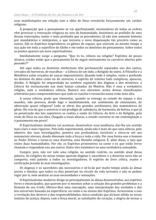 20
Léon Denis – O Problema do Ser, do Destino e da Dor
suas manifestações em relação com a idéia de Deus revestirão forçosamente um caráter
religioso.
À proporção que o pensamento se vai aperfeiçoando, missionários de todas as ordens
vêm provocar a renovação religiosa no seio da humanidade. Assistimos ao prelúdio de uma
dessas renovações, maior e mais profunda que as precedentes. Já não tem somente homens
por mandatários e intérpretes, o que tornaria a nova dispensação tão precária como as
outras. São os Espíritos inspiradores, os gênios do espaço, que exercem ao mesmo tempo a
sua ação em toda a superfície do Globo e em todos os domínios do pensamento. Sobre todos
os pontos aparece um novo espiritualismo.
Imediatamente surge a pergunta: “Que és tu, ciência ou religião? Espíritos de pouco
alcance, credes então que o pensamento há de seguir eternamente os carreiros abertos pelo
passado?!”
Até aqui todos os domínios intelectuais têm permanecido separados uns dos outros,
cercados de barreiras, de muralhas – a Ciência de um lado, a Religião do outro. A Filosofia e a
Metafísica estão eriçadas de sarças impenetráveis. Quando tudo é simples, vasto e profundo
no domínio da alma como no do universo, o espírito de sistema tudo complicou, apoucou,
dividiu. A Religião foi emparedada no sombrio ergástulo dos dogmas e dos mistérios; a
Ciência foi enclausurada nas mais baixas camadas da Matéria. Não é essa a verdadeira
religião, nem a verdadeira ciência. Bastará nos elevemos acima dessas classificações
arbitrárias para compreendermos que tudo se concilia e reconcilia numa visão mais alta.
A nossa ciência, posto que elementar, quando se entrega ao estudo do espaço e dos
mundos, não provoca, desde logo e imediatamente, um sentimento de entusiasmo, de
admiração quase religiosa? Lede as obras dos grandes astrônomos, dos matemáticos de
gênio. Dir-vos-ão que o universo é um prodígio de sabedoria, de harmonia, de beleza, e que já
na penetração das leis superiores se realiza a união da Ciência, da Arte e da Religião, pela
visão de Deus na sua obra. Chegado a essas alturas, o estudo converte-se em contemplação e
o pensamento em prece!
O Espiritualismo moderno vai acentuar, desenvolver essa tendência, dar-lhe um sentido
mais claro e mais rigoroso. Pelo lado experimental, ainda não é mais do que uma ciência; pelo
objetivo das suas investigações, penetra nas profundezas invisíveis e eleva-se até aos
mananciais eternos, donde dimanam toda a força e toda a vida. Por essa forma une o homem
ao Poder Divino e torna-se uma doutrina, uma filosofia religiosa. É, além disso, o laço que
reúne duas humanidades. Por ele, os Espíritos prisioneiros na carne e os que estão livres
chamam e respondem uns aos outros. Entre eles estabelece-se uma verdadeira comunhão.
Cumpre, pois, não ver nele uma religião, no sentido restrito, no sentido atual dessa
palavra. As religiões do nosso tempo querem dogmas e sacerdotes e a doutrina nova não os
comporta; está patente a todos os investigadores. O espírito de livre crítica, exame e
verificação preside às suas investigações.
Os dogmas e os sacerdotes são necessários e sê-lo-ão por muito tempo ainda às almas
jovens e tímidas, que todos os dias penetram no círculo da vida terrestre e não se podem
reger por si, nem analisar as suas necessidades e sensações.
O Espiritualismo moderno dirige-se principalmente às almas desenvolvidas, aos espíritos
livres e emancipados, que querem por si mesmos achar a solução dos grandes problemas e a
fórmula do seu Credo. Oferece-lhes uma concepção, uma interpretação das verdades e das
leis universais baseada na experiência, na razão e no ensino dos Espíritos. Acrescentai a isso
a revelação dos deveres e das responsabilidades, única condição que dá base sólida ao nosso
instinto de justiça; depois, com a força moral, as satisfações do coração, a alegria de tornar a
 