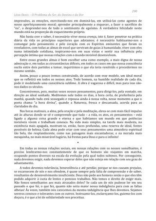 200
Léon Denis – O Problema do Ser, do Destino e da Dor
impressões, as emoções, exercitando-nos em dominá-las, em utilizá-las como agentes de
nosso aperfeiçoamento moral; aprender principalmente a esquecer, a fazer o sacrifício do
“eu”, a desprender-nos de todo o sentimento de egoísmo. A verdadeira felicidade neste
mundo está na proporção do esquecimento próprio.
Não basta crer e saber, é necessário viver nossa crença, isto é, fazer penetrar na prática
diária da vida os princípios superiores que adotamos; é necessário habituarmo-nos a
comungar pelo pensamento e pelo coração com os Espíritos eminentes que foram os
reveladores, com todas as almas de escol que serviram de guias à humanidade, viver com eles
numa intimidade cotidiana, inspirarmo-nos em suas vistas e sentir sua influência pela
percepção íntima que nossas relações com o mundo invisível desenvolvem.
Entre essas grandes almas é bom escolher uma como exemplo, a mais digna de nossa
admiração e, em todas as circunstâncias difíceis, em todos os casos em que nossa consciência
oscila entre dois partidos a tomar, inquirirmos o que ela teria resolvido e procedermos no
mesmo sentido.
Assim, pouco a pouco iremos construindo, de acordo com esse modelo, um ideal moral
que se refletirá em todos os nossos atos. Todo homem, na humilde realidade de cada dia,
pode ir modelando uma consciência sublime. A obra é vagarosa e difícil, mas para isso são-
nos dados os séculos.
Concentremos, pois, muitas vezes nossos pensamentos, para dirigi-los, pela vontade, em
direção ao ideal sonhado. Meditemos nele todos os dias, à hora certa, de preferência pela
manhã, quando tudo está sossegado e repousa ainda à nossa volta, nesse momento a que o
poeta chama “a hora divina”, quando a Natureza, fresca e descansada, acorda para as
claridades do dia.
Nas horas matinais, a alma, pela oração e pela meditação, eleva-se com mais fácil impulso
até às alturas donde se vê e compreende que tudo – a vida, os atos, os pensamentos – está
ligado a alguma coisa grande e eterna e que habitamos um mundo em que potências
invisíveis vivem e trabalham conosco. Na vida mais simples, na tarefa mais modesta, na
existência mais apagada, mostram-se, então, faces profundas, uma reserva de ideal, fontes
possíveis de beleza. Cada alma pode criar com seus pensamentos uma atmosfera espiritual
tão bela, tão resplandecente, como nas paisagens mais encantadoras; e na morada mais
mesquinha, no mais miserável tugúrio, há frestas para Deus e para o infinito!
*
Em todas as nossas relações sociais, em nossas relações com os nossos semelhantes, é
preciso lembrarmo-nos constantemente de que os homens são viajantes em marcha,
ocupando pontos diversos na escala da evolução pela qual todos subimos. Por conseguinte,
nada devemos exigir, nada devemos esperar deles que não esteja em relação com seu grau de
adiantamento.
A todos devemos tolerância, benevolência e até perdão; porque se nos causam prejuízo,
se escarnecem de nós e nos ofendem, é quase sempre pela falta de compreensão e de saber,
resultantes de desenvolvimento insuficiente. Deus não pede aos homens senão o que eles têm
podido adquirir à custa de lentos e penosos trabalhos. Não temos o direito de exigir mais.
Não fomos semelhantes aos mais atrasados deles? Se cada um de nós pudesse ler em seu
passado o que foi, o que fez, quanto não seria maior nossa indulgência para com as faltas
alheias! Às vezes, também nós carecemos da mesma indulgência que lhes devemos. Sejamos
severos conosco e tolerantes com os outros. Instruamo-los, esclareçamo-los, guiemo-los com
doçura, é o que a lei de solidariedade nos preceitua.
 
