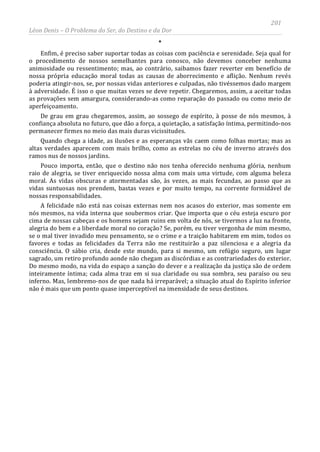 201
Léon Denis – O Problema do Ser, do Destino e da Dor
*
Enfim, é preciso saber suportar todas as coisas com paciência e serenidade. Seja qual for
o procedimento de nossos semelhantes para conosco, não devemos conceber nenhuma
animosidade ou ressentimento; mas, ao contrário, saibamos fazer reverter em benefício de
nossa própria educação moral todas as causas de aborrecimento e aflição. Nenhum revés
poderia atingir-nos, se, por nossas vidas anteriores e culpadas, não tivéssemos dado margem
à adversidade. É isso o que muitas vezes se deve repetir. Chegaremos, assim, a aceitar todas
as provações sem amargura, considerando-as como reparação do passado ou como meio de
aperfeiçoamento.
De grau em grau chegaremos, assim, ao sossego de espírito, à posse de nós mesmos, à
confiança absoluta no futuro, que dão a força, a quietação, a satisfação íntima, permitindo-nos
permanecer firmes no meio das mais duras vicissitudes.
Quando chega a idade, as ilusões e as esperanças vãs caem como folhas mortas; mas as
altas verdades aparecem com mais brilho, como as estrelas no céu de inverno através dos
ramos nus de nossos jardins.
Pouco importa, então, que o destino não nos tenha oferecido nenhuma glória, nenhum
raio de alegria, se tiver enriquecido nossa alma com mais uma virtude, com alguma beleza
moral. As vidas obscuras e atormentadas são, às vezes, as mais fecundas, ao passo que as
vidas suntuosas nos prendem, bastas vezes e por muito tempo, na corrente formidável de
nossas responsabilidades.
A felicidade não está nas coisas externas nem nos acasos do exterior, mas somente em
nós mesmos, na vida interna que soubermos criar. Que importa que o céu esteja escuro por
cima de nossas cabeças e os homens sejam ruins em volta de nós, se tivermos a luz na fronte,
alegria do bem e a liberdade moral no coração? Se, porém, eu tiver vergonha de mim mesmo,
se o mal tiver invadido meu pensamento, se o crime e a traição habitarem em mim, todos os
favores e todas as felicidades da Terra não me restituirão a paz silenciosa e a alegria da
consciência. O sábio cria, desde este mundo, para si mesmo, um refúgio seguro, um lugar
sagrado, um retiro profundo aonde não chegam as discórdias e as contrariedades do exterior.
Do mesmo modo, na vida do espaço a sanção do dever e a realização da justiça são de ordem
inteiramente íntima; cada alma traz em si sua claridade ou sua sombra, seu paraíso ou seu
inferno. Mas, lembremo-nos de que nada há irreparável; a situação atual do Espírito inferior
não é mais que um ponto quase imperceptível na imensidade de seus destinos.
 