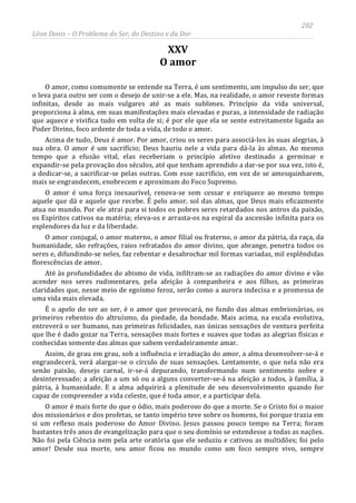 202
Léon Denis – O Problema do Ser, do Destino e da Dor
XXV
O amor
O amor, como comumente se entende na Terra, é um sentimento, um impulso do ser, que
o leva para outro ser com o desejo de unir-se a ele. Mas, na realidade, o amor reveste formas
infinitas, desde as mais vulgares até as mais sublimes. Princípio da vida universal,
proporciona à alma, em suas manifestações mais elevadas e puras, a intensidade de radiação
que aquece e vivifica tudo em volta de si; é por ele que ela se sente estreitamente ligada ao
Poder Divino, foco ardente de toda a vida, de todo o amor.
Acima de tudo, Deus é amor. Por amor, criou os seres para associá-los às suas alegrias, à
sua obra. O amor é um sacrifício; Deus hauriu nele a vida para dá-la às almas. Ao mesmo
tempo que a efusão vital, elas receberiam o princípio afetivo destinado a germinar e
expandir-se pela provação dos séculos, até que tenham aprendido a dar-se por sua vez, isto é,
a dedicar-se, a sacrificar-se pelas outras. Com esse sacrifício, em vez de se amesquinharem,
mais se engrandecem, enobrecem e aproximam do Foco Supremo.
O amor é uma força inexaurível, renova-se sem cessar e enriquece ao mesmo tempo
aquele que dá e aquele que recebe. É pelo amor, sol das almas, que Deus mais eficazmente
atua no mundo. Por ele atrai para si todos os pobres seres retardados nos antros da paixão,
os Espíritos cativos na matéria; eleva-os e arrasta-os na espiral da ascensão infinita para os
esplendores da luz e da liberdade.
O amor conjugal, o amor materno, o amor filial ou fraterno, o amor da pátria, da raça, da
humanidade, são refrações, raios refratados do amor divino, que abrange, penetra todos os
seres e, difundindo-se neles, faz rebentar e desabrochar mil formas variadas, mil esplêndidas
florescências de amor.
Até às profundidades do abismo de vida, infiltram-se as radiações do amor divino e vão
acender nos seres rudimentares, pela afeição à companheira e aos filhos, as primeiras
claridades que, nesse meio de egoísmo feroz, serão como a aurora indecisa e a promessa de
uma vida mais elevada.
É o apelo do ser ao ser, é o amor que provocará, no fundo das almas embrionárias, os
primeiros rebentos do altruísmo, da piedade, da bondade. Mais acima, na escala evolutiva,
entreverá o ser humano, nas primeiras felicidades, nas únicas sensações de ventura perfeita
que lhe é dado gozar na Terra, sensações mais fortes e suaves que todas as alegrias físicas e
conhecidas somente das almas que sabem verdadeiramente amar.
Assim, de grau em grau, sob a influência e irradiação do amor, a alma desenvolver-se-á e
engrandecerá, verá alargar-se o círculo de suas sensações. Lentamente, o que nela não era
senão paixão, desejo carnal, ir-se-á depurando, transformando num sentimento nobre e
desinteressado; a afeição a um só ou a alguns converter-se-á na afeição a todos, à família, à
pátria, à humanidade. E a alma adquirirá a plenitude de seu desenvolvimento quando for
capaz de compreender a vida celeste, que é toda amor, e a participar dela.
O amor é mais forte do que o ódio, mais poderoso do que a morte. Se o Cristo foi o maior
dos missionários e dos profetas, se tanto império teve sobre os homens, foi porque trazia em
si um reflexo mais poderoso do Amor Divino. Jesus passou pouco tempo na Terra; foram
bastantes três anos de evangelização para que o seu domínio se estendesse a todas as nações.
Não foi pela Ciência nem pela arte oratória que ele seduziu e cativou as multidões; foi pelo
amor! Desde sua morte, seu amor ficou no mundo como um foco sempre vivo, sempre
 