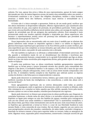 203
Léon Denis – O Problema do Ser, do Destino e da Dor
ardente. Por isso, apesar dos erros e faltas de seus representantes, apesar de tanto sangue
derramado por eles, de tantas fogueiras acesas, de tantos véus estendidos sobre seu ensino, o
Cristianismo continuou a ser a maior das religiões; disciplinou, moldou a alma humana,
amansou a índole feroz dos bárbaros, arrancou raças inteiras à sensualidade ou à
bestialidade.
O Cristo não é o único exemplo a apresentar. Pode-se, de um modo geral, verificar que
das almas eminentes se desprendem radiações, eflúvios regeneradores, que constituem uma
como atmosfera de paz, uma espécie de proteção, de providência particular. Todos aqueles
que vivem sob essa benéfica influência moral sentem uma calma, um sossego de espírito, uma
espécie de serenidade que dá um antegozo das quietações celestes. Essa sensação é mais
pronunciada ainda nas sessões espíritas dirigidas e inspiradas por almas superiores; nós
mesmos o experimentamos muitas vezes em presença das entidades que presidem aos
trabalhos do nosso grupo de Tours.210
Quem pode descrever os êxtases que proporciona às almas purificadas, que chegaram às
cumeadas luminosas, a efusão nelas do amor divino e os noivados celestes pelos quais dois
Espíritos se ligam para sempre no seio das famílias do espaço, reunidas para consagrarem
com um rito solene essa união simbólica e indestrutível? Tal é o matrimônio verdadeiro, o
das almas irmãs, que Deus reúne eternamente com um fio de ouro. Com essas festas do amor,
os Espíritos que aprenderam a tornar-se livres e a usar de sua liberdade fundem-se num
mesmo fluido, à vista comovida de seus irmãos. Daí em diante, seguirão uns aos outros em
suas peregrinações através dos mundos; caminharão, de mãos dadas, sorrindo à desgraça e
haurindo na ternura comum a força para suportar todos os reveses, todas as amarguras da
sorte. Algumas vezes, separados pelos renascimentos, conservarão a intuição secreta de que
Essas impressões vão-se encontrando cada vez mais vivas à medida que se afastam dos
planos inferiores onde reinam as impulsões egoístas e fatais e se sobem os degraus da
gloriosa hierarquia espiritual para aproximar-se do Foco Divino; pode-se assim verificar, por
uma experiência que vem completar as nossas intuições, que cada alma é um sistema de força
e um gerador de amor, cujo poder de ação aumenta com a elevação.
Por isto também se explicam e se afirmam a solidariedade e fraternidade universais. Um
dia, quando a verdadeira noção do ser se desembaraçar das dúvidas e incertezas que
obsidiam o pensamento humano, compreender-se-á a grande fraternidade que liga as almas.
Sentir-se-á que são todas envolvidas pelo magnetismo divino, pelo grande sopro de amor que
enche os Espaços.
À parte esse poderoso laço, as almas constituem também agrupamentos separados,
famílias que se foram pouco a pouco formando através dos séculos, pela comunidade das
alegrias e das dores. A verdadeira família é a do espaço; a da Terra não é mais do que uma
imagem daquela, redução enfraquecida, como o são as coisas deste mundo comparadas com
as do Céu. A verdadeira família compõe-se dos Espíritos que subiram juntos as ásperas
sendas do destino e são feitas para se compreenderem e amarem.
Quem pode descrever os sentimentos ternos, íntimos, que unem esses seres, as alegrias
inefáveis nascidas da fusão das inteligências e das consciências, a união das almas sob o
sorriso de Deus?
Esses agrupamentos espirituais são os centros abençoados onde todas as paixões
terrestres se apaziguam, onde os egoísmos se desvanecem, onde os corações se dilatam, onde
vêm retemperar-se e consolar-se todos aqueles que têm sofrido, quando, livres pela morte,
tornam a juntar-se com os bem-amados, reunidos para festejarem seu regresso.
 