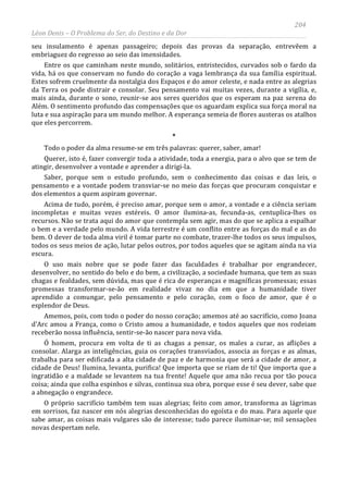 204
Léon Denis – O Problema do Ser, do Destino e da Dor
seu insulamento é apenas passageiro; depois das provas da separação, entrevêem a
embriaguez do regresso ao seio das imensidades.
Entre os que caminham neste mundo, solitários, entristecidos, curvados sob o fardo da
vida, há os que conservam no fundo do coração a vaga lembrança da sua família espiritual.
Estes sofrem cruelmente da nostalgia dos Espaços e do amor celeste, e nada entre as alegrias
da Terra os pode distrair e consolar. Seu pensamento vai muitas vezes, durante a vigília, e,
mais ainda, durante o sono, reunir-se aos seres queridos que os esperam na paz serena do
Além. O sentimento profundo das compensações que os aguardam explica sua força moral na
luta e sua aspiração para um mundo melhor. A esperança semeia de flores austeras os atalhos
que eles percorrem.
*
Todo o poder da alma resume-se em três palavras: querer, saber, amar!
Querer, isto é, fazer convergir toda a atividade, toda a energia, para o alvo que se tem de
atingir, desenvolver a vontade e aprender a dirigi-la.
Saber, porque sem o estudo profundo, sem o conhecimento das coisas e das leis, o
pensamento e a vontade podem transviar-se no meio das forças que procuram conquistar e
dos elementos a quem aspiram governar.
Acima de tudo, porém, é preciso amar, porque sem o amor, a vontade e a ciência seriam
incompletas e muitas vezes estéreis. O amor ilumina-as, fecunda-as, centuplica-lhes os
recursos. Não se trata aqui do amor que contempla sem agir, mas do que se aplica a espalhar
o bem e a verdade pelo mundo. A vida terrestre é um conflito entre as forças do mal e as do
bem. O dever de toda alma viril é tomar parte no combate, trazer-lhe todos os seus impulsos,
todos os seus meios de ação, lutar pelos outros, por todos aqueles que se agitam ainda na via
escura.
O uso mais nobre que se pode fazer das faculdades é trabalhar por engrandecer,
desenvolver, no sentido do belo e do bem, a civilização, a sociedade humana, que tem as suas
chagas e fealdades, sem dúvida, mas que é rica de esperanças e magníficas promessas; essas
promessas transformar-se-ão em realidade vivaz no dia em que a humanidade tiver
aprendido a comungar, pelo pensamento e pelo coração, com o foco de amor, que é o
esplendor de Deus.
Amemos, pois, com todo o poder do nosso coração; amemos até ao sacrifício, como Joana
d'Arc amou a França, como o Cristo amou a humanidade, e todos aqueles que nos rodeiam
receberão nossa influência, sentir-se-ão nascer para nova vida.
Ó homem, procura em volta de ti as chagas a pensar, os males a curar, as aflições a
consolar. Alarga as inteligências, guia os corações transviados, associa as forças e as almas,
trabalha para ser edificada a alta cidade de paz e de harmonia que será a cidade de amor, a
cidade de Deus! Ilumina, levanta, purifica! Que importa que se riam de ti! Que importa que a
ingratidão e a maldade se levantem na tua frente! Aquele que ama não recua por tão pouca
coisa; ainda que colha espinhos e silvas, continua sua obra, porque esse é seu dever, sabe que
a abnegação o engrandece.
O próprio sacrifício também tem suas alegrias; feito com amor, transforma as lágrimas
em sorrisos, faz nascer em nós alegrias desconhecidas do egoísta e do mau. Para aquele que
sabe amar, as coisas mais vulgares são de interesse; tudo parece iluminar-se; mil sensações
novas despertam nele.
 