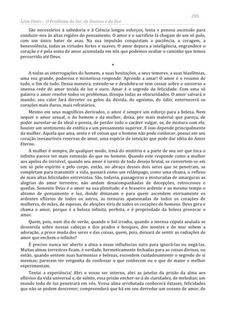 205
Léon Denis – O Problema do Ser, do Destino e da Dor
São necessários à sabedoria e à Ciência longos esforços, lenta e penosa ascensão para
conduzir-nos às altas regiões do pensamento. O amor e o sacrifício lá chegam de um só pulo,
com um único bater de asas. Na sua impulsão conquistam a paciência, a coragem, a
benevolência, todas as virtudes fortes e suaves. O amor depura a inteligência, engrandece o
coração e é pela soma de amor acumulada em nós que podemos avaliar o caminho que temos
percorrido até Deus.
*
A todas as interrogações do homem, a suas hesitações, a seus temores, a suas blasfêmias,
uma voz grande, poderosa e misteriosa responde: Aprende a amar! O amor é o resumo de
tudo, o fim de tudo. Dessa maneira, estende-se e desdobra-se sem cessar sobre o universo a
imensa rede de amor tecida de luz e ouro. Amar é o segredo da felicidade. Com uma só
palavra o amor resolve todos os problemas, dissipa todas as obscuridades. O amor salvará o
mundo; seu calor fará derreter os gelos da dúvida, do egoísmo, do ódio; enternecerá os
corações mais duros, mais refratários.
Mesmo em seus magníficos derivados, o amor é sempre um esforço para a beleza. Nem
sequer o amor sexual, o do homem e da mulher, deixa, por mais material que pareça, de
poder aureolar-se de ideal e poesia, de perder todo o caráter vulgar, se, de mistura com ele,
houver um sentimento de estética e um pensamento superior. E isso depende principalmente
da mulher. Aquela que ama, sente e vê coisas que o homem não pode conhecer, possui em seu
coração inexauríveis reservas de amor, uma espécie de intuição que pode dar idéia do Amor
Eterno.
A mulher é sempre, de qualquer modo, irmã do mistério e a parte de seu ser que toca o
infinito parece ter mais extensão do que no homem. Quando este responde como a mulher
aos apelos do invisível, quando seu amor é isento de todo desejo brutal, se convertem-se em
um só pelo espírito e pelo corpo, então, no abraço desses dois seres que se penetram, se
completam para transmitir a vida, passará como um relâmpago, como uma chama, o reflexo
de mais altas felicidades entrevistas. São, todavia, passageiras e misturadas de amarguras as
alegrias do amor terrestre; não andam desacompanhadas de decepções, retrocessos e
quedas. Somente Deus é o amor na sua plenitude; é o braseiro ardente e ao mesmo tempo o
abismo de pensamento e luz, donde dimanam e para quem ascendem eternamente os
ardentes eflúvios de todos os astros, as ternuras apaixonadas de todos os corações de
mulheres, de mães, de esposas, de afeições viris de todos os corações de homens. Deus gera e
chama o amor, porque é a beleza infinita, perfeita, e é propriedade da beleza provocar o
amor.
Quem, pois, num dia de verão, quando o Sol irradia, quando a imensa cúpula azulada se
desenrola sobre nossas cabeças e dos prados e bosques, dos montes e do mar sobem a
adoração, a prece muda dos seres e das coisas, quem, pois, deixará de sentir as radiações de
amor que enchem o infinito?
É preciso nunca ter aberto a alma a essas influências sutis para ignorá-las ou negá-las.
Muitas almas terrestres ficam, é verdade, hermeticamente fechadas para as coisas divinas, ou
então, quando sentem suas harmonias e belezas, escondem cuidadosamente o segredo de si
mesmas; parecem ter vergonha de confessar o que conhecem ou o que de maior e melhor
experimentam.
Tentai a experiência! Abri o vosso ser interno, abri as janelas da prisão da alma aos
eflúvios da vida universal e, de súbito, essa prisão encher-se-á de claridades, de melodias; um
mundo todo de luz penetrará em vós. Vossa alma arrebatada conhecerá êxtases, felicidades
que não se podem descrever; compreenderá que há em seu derredor um oceano de amor, de
 