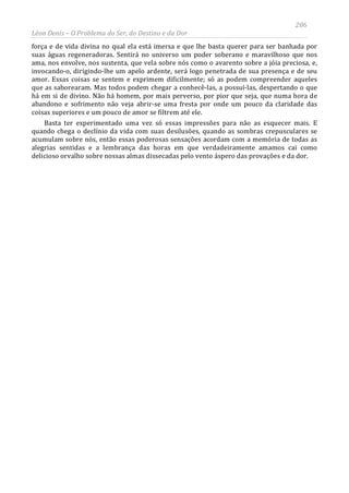 206
Léon Denis – O Problema do Ser, do Destino e da Dor
força e de vida divina no qual ela está imersa e que lhe basta querer para ser banhada por
suas águas regeneradoras. Sentirá no universo um poder soberano e maravilhoso que nos
ama, nos envolve, nos sustenta, que vela sobre nós como o avarento sobre a jóia preciosa, e,
invocando-o, dirigindo-lhe um apelo ardente, será logo penetrada de sua presença e de seu
amor. Essas coisas se sentem e exprimem dificilmente; só as podem compreender aqueles
que as saborearam. Mas todos podem chegar a conhecê-las, a possuí-las, despertando o que
há em si de divino. Não há homem, por mais perverso, por pior que seja, que numa hora de
abandono e sofrimento não veja abrir-se uma fresta por onde um pouco da claridade das
coisas superiores e um pouco de amor se filtrem até ele.
Basta ter experimentado uma vez só essas impressões para não as esquecer mais. E
quando chega o declínio da vida com suas desilusões, quando as sombras crepusculares se
acumulam sobre nós, então essas poderosas sensações acordam com a memória de todas as
alegrias sentidas e a lembrança das horas em que verdadeiramente amamos cai como
delicioso orvalho sobre nossas almas dissecadas pelo vento áspero das provações e da dor.
 
