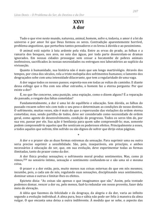 207
Léon Denis – O Problema do Ser, do Destino e da Dor
XXVI
A dor
Tudo o que vive neste mundo, natureza, animal, homem, sofre e, todavia, o amor é a lei do
universo e por amor foi que Deus formou os seres. Contradição aparentemente horrível,
problema angustioso, que perturbou tantos pensadores e os levou à dúvida e ao pessimismo.
O animal está sujeito à luta ardente pela vida. Entre as ervas do prado, as folhas e a
ramaria dos bosques, nos ares, no seio das águas, por toda parte desenrolam-se dramas
ignorados. Em nossas cidades prossegue sem cessar a hecatombe de pobres animais
inofensivos, sacrificados às nossas necessidades ou entregues nos laboratórios ao suplício da
vivisseção.
Quanto à humanidade, sua história não é mais que um longo martirológio. Através dos
tempos, por cima dos séculos, rola a triste melopéia dos sofrimentos humanos; o lamento dos
desgraçados sobe com uma intensidade dilacerante, que tem a regularidade de uma vaga.
A dor segue todos os nossos passos; espreita-nos em todas as voltas do caminho. E diante
dessa esfinge que o fita com seu olhar estranho, o homem faz a eterna pergunta: Por que
existe a dor?
É, no que lhe concerne, uma punição, uma expiação, como o dizem alguns? É a reparação
do passado, o resgate das faltas cometidas?
Fundamentalmente, a dor é uma lei de equilíbrio e educação. Sem dúvida, as falhas do
passado recaem sobre nós com todo o seu peso e determinam as condições de nosso destino.
O sofrimento, muitas vezes, não é mais do que a repercussão das violações da ordem eterna
cometidas; mas, sendo partilha de todos, deve ser considerado como necessidade de ordem
geral, como agente de desenvolvimento, condição do progresso. Todos os seres têm de, por
sua vez, passar por ele. Sua ação é benfazeja para quem sabe compreendê-lo; mas, somente
podem compreendê-lo aqueles que lhe sentiram os poderosos efeitos. Principalmente a esses,
a todos aqueles que sofrem, têm sofrido ou são dignos de sofrer que dirijo estas páginas.
*
A dor e o prazer são as duas formas extremas da sensação. Para suprimir uma ou outra
seria preciso suprimir a sensibilidade. São, pois, inseparáveis, em princípio, e ambos
necessários à educação do ser, que, em sua evolução, deve experimentar todas as formas
ilimitadas, tanto do prazer como da dor.
A dor física produz sensações; o sofrimento moral produz sentimentos. Mas, como já
vimos,211
A idéia que fazemos da felicidade e da desgraça, da alegria e da dor, varia ao infinito
segundo a evolução individual. A alma pura, boa e sábia não pode ser feliz à maneira da alma
vulgar. O que encanta uma deixa a outra indiferente. À medida que se sobe, o aspecto das
no sensório íntimo, sensação e sentimento confundem-se e são uma só e mesma
coisa.
O prazer e a dor estão, pois, muito menos nas coisas externas do que em nós mesmos;
incumbe, pois, a cada um de nós, regulando suas sensações, disciplinando seus sentimentos,
dominar umas e outras e limitar-lhes os efeitos.
Epicteto dizia: “As coisas são apenas o que imaginamos que são.” Assim, pela vontade
podemos domar, vencer a dor ou, pelo menos, fazê-la redundar em nosso proveito, fazer dela
meio de elevação.
 