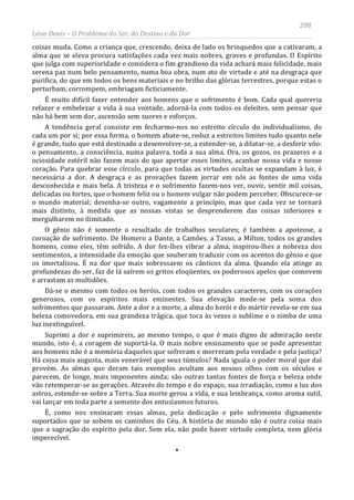208
Léon Denis – O Problema do Ser, do Destino e da Dor
coisas muda. Como a criança que, crescendo, deixa de lado os brinquedos que a cativaram, a
alma que se eleva procura satisfações cada vez mais nobres, graves e profundas. O Espírito
que julga com superioridade e considera o fim grandioso da vida achará mais felicidade, mais
serena paz num belo pensamento, numa boa obra, num ato de virtude e até na desgraça que
purifica, do que em todos os bens materiais e no brilho das glórias terrestres, porque estas o
perturbam, corrompem, embriagam ficticiamente.
É muito difícil fazer entender aos homens que o sofrimento é bom. Cada qual quereria
refazer e embelezar a vida à sua vontade, adorná-la com todos os deleites, sem pensar que
não há bem sem dor, ascensão sem suores e esforços.
A tendência geral consiste em fecharmo-nos no estreito círculo do individualismo, do
cada um por si; por essa forma, o homem abate-se, reduz a estreitos limites tudo quanto nele
é grande, tudo que está destinado a desenvolver-se, a estender-se, a dilatar-se, a desferir vôo:
o pensamento, a consciência, numa palavra, toda a sua alma. Ora, os gozos, os prazeres e a
ociosidade estéril não fazem mais do que apertar esses limites, acanhar nossa vida e nosso
coração. Para quebrar esse círculo, para que todas as virtudes ocultas se expandam à luz, é
necessária a dor. A desgraça e as provações fazem jorrar em nós as fontes de uma vida
desconhecida e mais bela. A tristeza e o sofrimento fazem-nos ver, ouvir, sentir mil coisas,
delicadas ou fortes, que o homem feliz ou o homem vulgar não podem perceber. Obscurece-se
o mundo material; desenha-se outro, vagamente a princípio, mas que cada vez se tornará
mais distinto, à medida que as nossas vistas se desprenderem das coisas inferiores e
mergulharem no ilimitado.
O gênio não é somente o resultado de trabalhos seculares; é também a apoteose, a
coroação de sofrimento. De Homero a Dante, a Camões, a Tasso, a Milton, todos os grandes
homens, como eles, têm sofrido. A dor fez-lhes vibrar a alma, inspirou-lhes a nobreza dos
sentimentos, a intensidade da emoção que souberam traduzir com os acentos do gênio e que
os imortalizou. É na dor que mais sobressaem os cânticos da alma. Quando ela atinge as
profundezas do ser, faz de lá saírem os gritos eloqüentes, os poderosos apelos que comovem
e arrastam as multidões.
Dá-se o mesmo com todos os heróis, com todos os grandes caracteres, com os corações
generosos, com os espíritos mais eminentes. Sua elevação mede-se pela soma dos
sofrimentos que passaram. Ante a dor e a morte, a alma do herói e do mártir revela-se em sua
beleza comovedora, em sua grandeza trágica, que toca às vezes o sublime e o nimba de uma
luz inextinguível.
Suprimi a dor e suprimireis, ao mesmo tempo, o que é mais digno de admiração neste
mundo, isto é, a coragem de suportá-la. O mais nobre ensinamento que se pode apresentar
aos homens não é a memória daqueles que sofreram e morreram pela verdade e pela justiça?
Há coisa mais augusta, mais venerável que seus túmulos? Nada iguala o poder moral que daí
provém. As almas que deram tais exemplos avultam aos nossos olhos com os séculos e
parecem, de longe, mais imponentes ainda; são outras tantas fontes de força e beleza onde
vão retemperar-se as gerações. Através do tempo e do espaço, sua irradiação, como a luz dos
astros, estende-se sobre a Terra. Sua morte gerou a vida, e sua lembrança, como aroma sutil,
vai lançar em toda parte a semente dos entusiasmos futuros.
É, como nos ensinaram essas almas, pela dedicação e pelo sofrimento dignamente
suportados que se sobem os caminhos do Céu. A história do mundo não é outra coisa mais
que a sagração do espírito pela dor. Sem ela, não pode haver virtude completa, nem glória
imperecível.
*
 