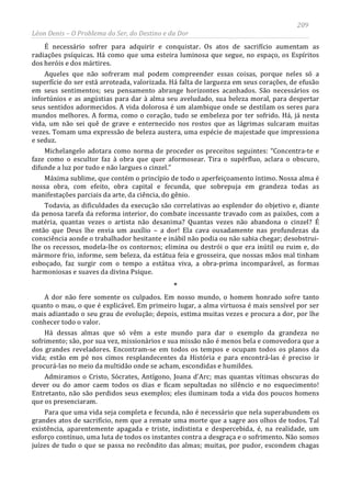 209
Léon Denis – O Problema do Ser, do Destino e da Dor
É necessário sofrer para adquirir e conquistar. Os atos de sacrifício aumentam as
radiações psíquicas. Há como que uma esteira luminosa que segue, no espaço, os Espíritos
dos heróis e dos mártires.
Aqueles que não sofreram mal podem compreender essas coisas, porque neles só a
superfície do ser está arroteada, valorizada. Há falta de largueza em seus corações, de efusão
em seus sentimentos; seu pensamento abrange horizontes acanhados. São necessários os
infortúnios e as angústias para dar à alma seu aveludado, sua beleza moral, para despertar
seus sentidos adormecidos. A vida dolorosa é um alambique onde se destilam os seres para
mundos melhores. A forma, como o coração, tudo se embeleza por ter sofrido. Há, já nesta
vida, um não sei quê de grave e enternecido nos rostos que as lágrimas sulcaram muitas
vezes. Tomam uma expressão de beleza austera, uma espécie de majestade que impressiona
e seduz.
Michelangelo adotara como norma de proceder os preceitos seguintes: “Concentra-te e
faze como o escultor faz à obra que quer aformosear. Tira o supérfluo, aclara o obscuro,
difunde a luz por tudo e não largues o cinzel.”
Máxima sublime, que contém o princípio de todo o aperfeiçoamento íntimo. Nossa alma é
nossa obra, com efeito, obra capital e fecunda, que sobrepuja em grandeza todas as
manifestações parciais da arte, da ciência, do gênio.
Todavia, as dificuldades da execução são correlativas ao esplendor do objetivo e, diante
da penosa tarefa da reforma interior, do combate incessante travado com as paixões, com a
matéria, quantas vezes o artista não desanima? Quantas vezes não abandona o cinzel? É
então que Deus lhe envia um auxílio – a dor! Ela cava ousadamente nas profundezas da
consciência aonde o trabalhador hesitante e inábil não podia ou não sabia chegar; desobstrui-
lhe os recessos, modela-lhe os contornos; elimina ou destrói o que era inútil ou ruim e, do
mármore frio, informe, sem beleza, da estátua feia e grosseira, que nossas mãos mal tinham
esboçado, faz surgir com o tempo a estátua viva, a obra-prima incomparável, as formas
harmoniosas e suaves da divina Psique.
*
A dor não fere somente os culpados. Em nosso mundo, o homem honrado sofre tanto
quanto o mau, o que é explicável. Em primeiro lugar, a alma virtuosa é mais sensível por ser
mais adiantado o seu grau de evolução; depois, estima muitas vezes e procura a dor, por lhe
conhecer todo o valor.
Há dessas almas que só vêm a este mundo para dar o exemplo da grandeza no
sofrimento; são, por sua vez, missionários e sua missão não é menos bela e comovedora que a
dos grandes reveladores. Encontram-se em todos os tempos e ocupam todos os planos da
vida; estão em pé nos cimos resplandecentes da História e para encontrá-las é preciso ir
procurá-las no meio da multidão onde se acham, escondidas e humildes.
Admiramos o Cristo, Sócrates, Antígono, Joana d'Arc; mas quantas vítimas obscuras do
dever ou do amor caem todos os dias e ficam sepultadas no silêncio e no esquecimento!
Entretanto, não são perdidos seus exemplos; eles iluminam toda a vida dos poucos homens
que os presenciaram.
Para que uma vida seja completa e fecunda, não é necessário que nela superabundem os
grandes atos de sacrifício, nem que a remate uma morte que a sagre aos olhos de todos. Tal
existência, aparentemente apagada e triste, indistinta e despercebida, é, na realidade, um
esforço contínuo, uma luta de todos os instantes contra a desgraça e o sofrimento. Não somos
juízes de tudo o que se passa no recôndito das almas; muitas, por pudor, escondem chagas
 