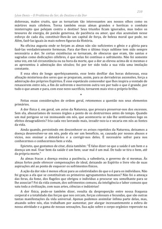 210
Léon Denis – O Problema do Ser, do Destino e da Dor
dolorosas, males cruéis, que as tornariam tão interessantes aos nossos olhos como os
mártires mais célebres. Torna também essas almas grandes e heróicas o combate
ininterrupto que pelejam contra o destino! Seus triunfos ficam ignorados, mas todos os
tesouros de energia, de paixão generosa, de paciência ou amor, que elas acumulam nesse
esforço de cada dia, constituir-lhes-ão um capital de força, de beleza moral que pode, no
Além, fazê-las iguais às mais nobres figuras da História.
Na oficina augusta onde se forjam as almas não são suficientes o gênio e a glória para
fazê-las verdadeiramente formosas. Para dar-lhes o último traço sublime tem sido sempre
necessária a dor. Se certas existências se tornaram, de obscuras que eram, tão santas e
sagradas como dedicações célebres, é que nelas foi contínuo o sofrimento. Não foi somente
uma vez, em tal circunstância ou na hora da morte, que a dor as elevou acima de si mesmas e
as apresentou à admiração dos séculos; foi por ter sido toda a sua vida uma imolação
constante.
E essa obra de longo aperfeiçoamento, esse lento desfilar das horas dolorosas, essa
afinação misteriosa dos seres que se preparam, assim, para as derradeiras ascensões, força a
admiração dos próprios Espíritos. É esse espetáculo comovedor que lhes inspira a vontade de
renascerem entre nós, a fim de sofrerem e morrerem outra vez por tudo o que é grande, por
tudo o que amam e para, com esse novo sacrifício, tornarem mais vivo o próprio brilho.
*
Feitas essas considerações de ordem geral, retomemos a questão nos seus elementos
primários.
A dor física é, em geral, um aviso da Natureza, que procura preservar-nos dos excessos.
Sem ela, abusaríamos de nossos órgãos a ponto de os destruirmos antes do tempo. Quando
um mal perigoso se vai insinuando em nós, que aconteceria se não lhe sentíssemos logo os
efeitos desagradáveis? Iria cada vez lavrando mais, invadir-nos-ia e secaria em nós as fontes
da vida.
Ainda quando, persistindo em desconhecer os avisos repetidos da Natureza, deixamos a
doença desenvolver-se em nós, pode ela ser um benefício, se, causada por nossos abusos e
vícios, nos ensinar a detestá-los e a corrigir-nos deles. É necessário sofrer para nos
conhecermos e conhecermos bem a vida.
Epicteto, que gostamos de citar, dizia também: “É falso dizer-se que a saúde é um bem e a
doença um mal. Usar bem da saúde é um bem; usar mal é um mal. De tudo se tira o bem, até
da própria morte.”
Às almas fracas a doença ensina a paciência, a sabedoria, o governo de si mesmas. Às
almas fortes pode oferecer compensações de ideal, deixando ao Espírito o livre vôo de suas
aspirações até ao ponto de esquecer os sofrimentos físicos.
A ação da dor não é menos eficaz para as coletividades do que o é para os indivíduos. Não
foi graças a ela que se constituíram os primeiros agrupamentos humanos? Não foi a ameaça
das feras, da fome, dos flagelos que obrigou o indivíduo a procurar seu semelhante para se
lhe associar? Foi da vida comum, dos sofrimentos comuns, da inteligência e labor comuns que
saiu toda a civilização, com suas artes, ciências e indústrias!
A dor física, pode-se também dizer, resulta da desproporção entre nossa fraqueza
corporal e a totalidade das forças que nos cercam, forças colossais e fecundas, que são outras
tantas manifestações da vida universal. Apenas podemos assimilar ínfima parte delas, mas,
atuando sobre nós, elas trabalham por aumentar, por alargar incessantemente a esfera de
nossa atividade e a gama de nossas sensações. Sua ação sobre o corpo orgânico repercute na
 