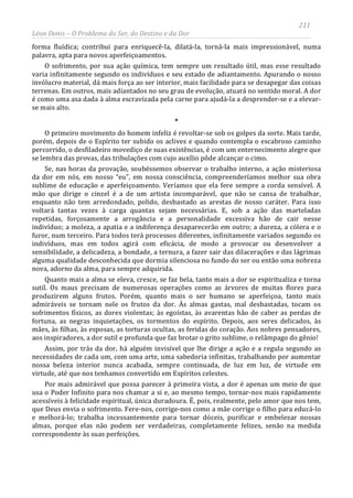 211
Léon Denis – O Problema do Ser, do Destino e da Dor
forma fluídica; contribui para enriquecê-la, dilatá-la, torná-la mais impressionável, numa
palavra, apta para novos aperfeiçoamentos.
O sofrimento, por sua ação química, tem sempre um resultado útil, mas esse resultado
varia infinitamente segundo os indivíduos e seu estado de adiantamento. Apurando o nosso
invólucro material, dá mais força ao ser interior, mais facilidade para se desapegar das coisas
terrenas. Em outros, mais adiantados no seu grau de evolução, atuará no sentido moral. A dor
é como uma asa dada à alma escravizada pela carne para ajudá-la a desprender-se e a elevar-
se mais alto.
*
O primeiro movimento do homem infeliz é revoltar-se sob os golpes da sorte. Mais tarde,
porém, depois de o Espírito ter subido os aclives e quando contempla o escabroso caminho
percorrido, o desfiladeiro movediço de suas existências, é com um enternecimento alegre que
se lembra das provas, das tribulações com cujo auxílio pôde alcançar o cimo.
Se, nas horas da provação, soubéssemos observar o trabalho interno, a ação misteriosa
da dor em nós, em nosso “eu”, em nossa consciência, compreenderíamos melhor sua obra
sublime de educação e aperfeiçoamento. Veríamos que ela fere sempre a corda sensível. A
mão que dirige o cinzel é a de um artista incomparável, que não se cansa de trabalhar,
enquanto não tem arredondado, polido, desbastado as arestas de nosso caráter. Para isso
voltará tantas vezes à carga quantas sejam necessárias. E, sob a ação das marteladas
repetidas, forçosamente a arrogância e a personalidade excessiva hão de cair nesse
indivíduo; a moleza, a apatia e a indiferença desaparecerão em outro; a dureza, a cólera e o
furor, num terceiro. Para todos terá processos diferentes, infinitamente variados segundo os
indivíduos, mas em todos agirá com eficácia, de modo a provocar ou desenvolver a
sensibilidade, a delicadeza, a bondade, a ternura, a fazer sair das dilacerações e das lágrimas
alguma qualidade desconhecida que dormia silenciosa no fundo do ser ou então uma nobreza
nova, adorno da alma, para sempre adquirida.
Quanto mais a alma se eleva, cresce, se faz bela, tanto mais a dor se espiritualiza e torna
sutil. Os maus precisam de numerosas operações como as árvores de muitas flores para
produzirem alguns frutos. Porém, quanto mais o ser humano se aperfeiçoa, tanto mais
admiráveis se tornam nele os frutos da dor. Às almas gastas, mal desbastadas, tocam os
sofrimentos físicos, as dores violentas; às egoístas, às avarentas hão de caber as perdas de
fortuna, as negras inquietações, os tormentos do espírito. Depois, aos seres delicados, às
mães, às filhas, às esposas, as torturas ocultas, as feridas do coração. Aos nobres pensadores,
aos inspiradores, a dor sutil e profunda que faz brotar o grito sublime, o relâmpago do gênio!
Assim, por trás da dor, há alguém invisível que lhe dirige a ação e a regula segundo as
necessidades de cada um, com uma arte, uma sabedoria infinitas, trabalhando por aumentar
nossa beleza interior nunca acabada, sempre continuada, de luz em luz, de virtude em
virtude, até que nos tenhamos convertido em Espíritos celestes.
Por mais admirável que possa parecer à primeira vista, a dor é apenas um meio de que
usa o Poder Infinito para nos chamar a si e, ao mesmo tempo, tornar-nos mais rapidamente
acessíveis à felicidade espiritual, única duradoura. É, pois, realmente, pelo amor que nos tem,
que Deus envia o sofrimento. Fere-nos, corrige-nos como a mãe corrige o filho para educá-lo
e melhorá-lo; trabalha incessantemente para tornar dóceis, purificar e embelezar nossas
almas, porque elas não podem ser verdadeiras, completamente felizes, senão na medida
correspondente às suas perfeições.
 