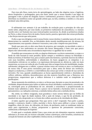 212
Léon Denis – O Problema do Ser, do Destino e da Dor
Para isso pôs Deus, nesta terra de aprendizagem, ao lado das alegrias raras e fugitivas,
dores freqüentes e prolongadas, para nos fazer sentir que o nosso mundo é um lugar de
passagem e não o ponto de chegada. Gozos e sofrimentos, prazeres e dores, tudo isso Deus
distribuiu na existência como um grande artista que, na tela, combina a sombra e a luz para
produzir uma obra-prima.
*
O sofrimento nos animais é já um trabalho de evolução para o princípio de vida que
existe neles; adquirem, por esse modo, os primeiros rudimentos de consciência; e o mesmo
sucede com o ser humano nas suas reencarnações sucessivas. Se, desde as primeiras estadas
na Terra, a alma vivesse livre de males, ficaria inerte, passiva, ignorante das coisas profundas
e das forças morais que nela jazem.
O alvo a que nos dirigimos está à nossa frente; nosso destino é caminhar para ele sem nos
demorarmos no caminho. Ora, as felicidades deste mundo imobilizaram-nos, há atrasos, há
esquecimentos; mas quando a demora é excessiva, vem a dor e impele-nos para frente.
Desde que para nós se abre uma fonte de prazeres, por exemplo, na mocidade o amor, o
matrimônio, e nos inebriamos no encanto das horas abençoadas, é bem raro que pouco
depois não sobrevenha uma circunstância imprevista e o aguilhão faz-se sentir.
À medida que avançamos na vida, as alegrias diminuem e as dores aumentam; o corpo e o
fardo da vida tornam-se mais pesados. Quase sempre a existência começa na felicidade e
finda na tristeza. O declínio traz, para a maior parte dos homens, o período moroso da velhice
com suas lassidões, enfermidades e abandonos. As luzes apagam-se; as simpatias e as
consolações retiram-se; os sonhos e as esperanças desvanecem-se; abrem-se, cada vez mais
numerosas, as covas em volta de nós. É então que vêm as longas horas de imobilidade, inação,
sofrimento; obrigam-nos a refletir, a passar muitas vezes em revista os atos e as lembranças
de nossa vida. É uma prova necessária para que a alma, antes de deixar seu invólucro,
adquira a madureza, o critério e a clarividência das coisas que serão o remate de sua carreira
terrestre. Por isso, quando amaldiçoamos as horas aparentemente estéreis e desoladas da
velhice enferma, solitária, desconhecemos um dos maiores benefícios que a Natureza nos
proporciona; esquecemos que a velhice dolorosa é o cadinho onde se completam as
purificações.
Nesse momento da existência, os raios e as forças que, durante os anos da juventude e da
virilidade, dispersávamos para todos os lados em nossa atividade e exuberância, concentram-
se, convergem para as profundezas do ser, ativando a consciência e proporcionando ao
homem mais sabedoria e juízo. Pouco a pouco vai-se fazendo a harmonia entre os nossos
pensamentos e as radiações externas; a melodia íntima afina com a melodia divina.
Há, então, na velhice resignada, mais grandeza e mais serena beleza que no brilho da
mocidade e no vigor da idade madura. Sob a ação do tempo, o que há de profundo, de
imutável em nós, desprende-se e a fronte dos velhos aureola-se de claridades do Além.
A todos aqueles que perguntam: Para que serve a dor? respondo: Para polir a pedra,
esculpir o mármore, fundir o vidro, martelar o ferro. Serve para edificar e ornar o templo
magnífico, cheio de raios, de vibrações, de hinos, de perfumes, onde se combinam todas as
artes para exprimirem o divino, prepararem a apoteose do pensamento consciente,
celebrarem a libertação do Espírito!
E vede qual o resultado obtido! Com o que eram em nós elementos esparsos, materiais
informes e, às vezes até, no vicioso e decaído, ruínas e destroços, a dor levantou, construiu no
coração do homem um altar esplêndido à beleza moral, à verdade eterna!
 
