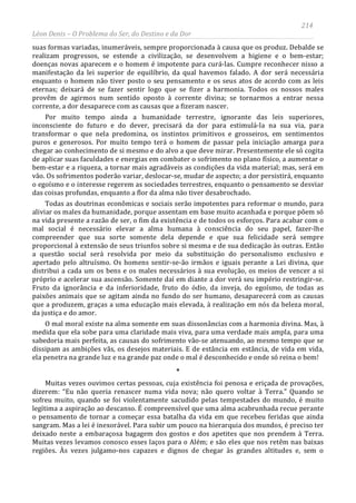 214
Léon Denis – O Problema do Ser, do Destino e da Dor
suas formas variadas, inumeráveis, sempre proporcionada à causa que os produz. Debalde se
realizam progressos, se estende a civilização, se desenvolvem a higiene e o bem-estar;
doenças novas aparecem e o homem é impotente para curá-las. Cumpre reconhecer nisso a
manifestação da lei superior de equilíbrio, da qual havemos falado. A dor será necessária
enquanto o homem não tiver posto o seu pensamento e os seus atos de acordo com as leis
eternas; deixará de se fazer sentir logo que se fizer a harmonia. Todos os nossos males
provêm de agirmos num sentido oposto à corrente divina; se tornarmos a entrar nessa
corrente, a dor desaparece com as causas que a fizeram nascer.
Por muito tempo ainda a humanidade terrestre, ignorante das leis superiores,
inconsciente do futuro e do dever, precisará da dor para estimulá-la na sua via, para
transformar o que nela predomina, os instintos primitivos e grosseiros, em sentimentos
puros e generosos. Por muito tempo terá o homem de passar pela iniciação amarga para
chegar ao conhecimento de si mesmo e do alvo a que deve mirar. Presentemente ele só cogita
de aplicar suas faculdades e energias em combater o sofrimento no plano físico, a aumentar o
bem-estar e a riqueza, a tornar mais agradáveis as condições da vida material; mas, será em
vão. Os sofrimentos poderão variar, deslocar-se, mudar de aspecto; a dor persistirá, enquanto
o egoísmo e o interesse regerem as sociedades terrestres, enquanto o pensamento se desviar
das coisas profundas, enquanto a flor da alma não tiver desabrochado.
Todas as doutrinas econômicas e sociais serão impotentes para reformar o mundo, para
aliviar os males da humanidade, porque assentam em base muito acanhada e porque põem só
na vida presente a razão de ser, o fim da existência e de todos os esforços. Para acabar com o
mal social é necessário elevar a alma humana à consciência do seu papel, fazer-lhe
compreender que sua sorte somente dela depende e que sua felicidade será sempre
proporcional à extensão de seus triunfos sobre si mesma e de sua dedicação às outras. Então
a questão social será resolvida por meio da substituição do personalismo exclusivo e
apertado pelo altruísmo. Os homens sentir-se-ão irmãos e iguais perante a Lei divina, que
distribui a cada um os bens e os males necessários à sua evolução, os meios de vencer a si
próprio e acelerar sua ascensão. Somente daí em diante a dor verá seu império restringir-se.
Fruto da ignorância e da inferioridade, fruto do ódio, da inveja, do egoísmo, de todas as
paixões animais que se agitam ainda no fundo do ser humano, desaparecerá com as causas
que a produzem, graças a uma educação mais elevada, à realização em nós da beleza moral,
da justiça e do amor.
O mal moral existe na alma somente em suas dissonâncias com a harmonia divina. Mas, à
medida que ela sobe para uma claridade mais viva, para uma verdade mais ampla, para uma
sabedoria mais perfeita, as causas do sofrimento vão-se atenuando, ao mesmo tempo que se
dissipam as ambições vãs, os desejos materiais. E de estância em estância, de vida em vida,
ela penetra na grande luz e na grande paz onde o mal é desconhecido e onde só reina o bem!
*
Muitas vezes ouvimos certas pessoas, cuja existência foi penosa e eriçada de provações,
dizerem: “Eu não queria renascer numa vida nova; não quero voltar à Terra.” Quando se
sofreu muito, quando se foi violentamente sacudido pelas tempestades do mundo, é muito
legítima a aspiração ao descanso. É compreensível que uma alma acabrunhada recue perante
o pensamento de tornar a começar essa batalha da vida em que recebeu feridas que ainda
sangram. Mas a lei é inexorável. Para subir um pouco na hierarquia dos mundos, é preciso ter
deixado neste a embaraçosa bagagem dos gostos e dos apetites que nos prendem à Terra.
Muitas vezes levamos conosco esses laços para o Além; e são eles que nos retêm nas baixas
regiões. Às vezes julgamo-nos capazes e dignos de chegar às grandes altitudes e, sem o
 