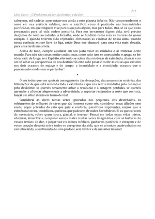 215
Léon Denis – O Problema do Ser, do Destino e da Dor
sabermos, mil cadeias acorrentam-nos ainda a este planeta inferior. Não compreendemos o
amor em sua essência sublime, nem o sacrifício como é praticado nas humanidades
purificadas, em que ninguém vive para si ou para alguns, mas para todos. Ora, só os que estão
preparados para tal vida podem possuí-la. Para nos tornarmos dignos dela, será preciso
desçamos de novo ao cadinho, à fornalha, onde se fundirão como cera as durezas do nosso
coração. E quando tiverem sido rejeitadas, eliminadas as escórias de nossa alma, quando
nossa essência estiver livre de liga, então Deus nos chamará para uma vida mais elevada,
para uma tarefa mais bela.
Acima de tudo, cumpre aquilatar em seu justo valor os cuidados e as tristezas deste
mundo. Para nós são coisas muito cruéis; mas, como tudo isso se amesquinha e apaga, se for
observado de longe, se o Espírito, elevando-se acima das miudezas da existência, abarcar com
um só olhar as perspectivas de seu destino! Só este sabe pesar e medir as coisas que existem
nos dois oceanos do espaço e do tempo: a imensidade e a eternidade, oceanos que o
pensamento sonda sem se perturbar!
*
Ó vós todos que vos queixais amargamente das decepções, das pequeninas misérias, das
tribulações de que está semeada toda a existência e que vos sentis invadidos pelo cansaço e
pelo desânimo: se quereis novamente achar a resolução e a coragem perdidas, se quereis
aprender a afrontar alegremente a adversidade, a suportar resignados a sorte que vos toca,
lançai um olhar atento em torno de vós!
Considerai as dores tantas vezes ignoradas dos pequenos, dos deserdados, os
sofrimentos de milhares de seres que são homens como vós; considerai essas aflições sem
conta; cegos privados do raio que guia e conforta, paralíticos impotentes, corpos que a
existência torceu, imobilizou, quebrou, que padecem de males hereditários! E os que carecem
do necessário, sobre quem sopra, glacial, o inverno! Pensai em todas essas vidas tristes,
obscuras, miseráveis; comparai vossos males muitas vezes imaginários com as torturas de
vossos irmãos de dor, e julgar-vos-eis menos infelizes, ganhareis paciência e coragem e de
vosso coração descerá sobre todos os peregrinos da vida, que se arrastam acabrunhados no
caminho árido, o sentimento de uma piedade sem limites e de um amor imenso!
 