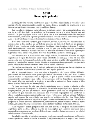 216
Léon Denis – O Problema do Ser, do Destino e da Dor
XXVII
Revelação pela dor
É principalmente perante o sofrimento que se mostra a necessidade, a eficácia de uma
crença robusta, poderosamente assente, ao mesmo tempo, na razão, no sentimento e nos
fatos, e que explique o enigma da vida, o problema da dor.
Que consolações podem o materialismo e o ateísmo oferecer ao homem atacado de um
mal incurável? Que dirão para acalmar os desesperos, preparar a alma daquele que vai
morrer? De que linguagem usarão com o pai e com a mãe ajoelhados diante do berço do
filhinho morto, com todos aqueles que vêem descer à cova os esquifes dos entes queridos?
Aqui se mostra toda a pobreza, toda a insuficiência das doutrinas do Nada.
A dor não é somente o critério, por excelência, da vida, o juiz que pesa os caracteres, as
consciências, e dá a medida da verdadeira grandeza do homem. É também um processo
infalível para reconhecer o valor das teorias filosóficas e das doutrinas religiosas. A melhor
será, evidentemente, a que nos conforta, a que diz por que as lágrimas são quinhão da
humanidade e fornece os meios de estancá-las. Pela dor descobre-se com mais segurança o
lugar onde brilha o mais belo, o mais doce raio da verdade, aquele que não se apaga.
Se o universo não é mais do que um campo fechado, unicamente acessível às forças
caprichosas e cegas da Natureza, uma odiosa fatalidade nos esmaga; se não há nele nem
consciência, nem justiça, nem bondade, então a dor não tem sentido, não tem utilidade, não
comporta consolações; só resta impor silêncio ao nosso coração despedaçado, porque seria
pueril e vão importunar os homens e o Céu com os nossos lamentos!
Para todos aqueles cuja vida é limitada pelos estreitos horizontes do materialismo, o
problema da dor é insolúvel; não há esperança para aquele que sofre.
Não é verdadeiramente coisa estranha a impotência de tantos sábios, filósofos,
pensadores, há milhares de anos, para explicarem e consolarem a dor, para no-la fazerem
aceitar quando é inevitável? Uns a negaram, o que é pueril; outros aconselharam o
esquecimento, a distração, o que é vão e covarde, quando se trata da perda dos que amamos.
Em geral, têm-nos ensinado a temê-la, a receá-la e detestá-la. Bem poucos a têm
compreendido, bem poucos a têm explicado.
Por isso, em torno de nós, nas relações cotidianas pobres, banais e infantis se têm
tornado as palavras de simpatia, as tentativas de consolação prodigalizadas àqueles que a
desgraça tocou! Que frias palavras nos lábios, que falta de calor e de luz nos pensamentos e
nos corações! Que fraqueza, que inanidade nos processos empregados para confortar as
almas enlutadas, processos que antes lhes agravam e redobram os males, a tristeza. Tudo isso
resulta unicamente da obscuridade que envolve o problema da dor, dos falsos dados
vulgarizados pelas doutrinas negativistas e por certas filosofias espiritualistas. Com efeito, é
próprio das teorias errôneas desanimarem, acabrunharem, ensombrarem a alma nas horas
difíceis, em vez de lhe proporcionarem os meios de fazer frente ao destino com firmeza.
“E as religiões?” podem perguntar-nos. Sim, sem dúvida, as religiões acharam socorros
espirituais para as almas aflitas; todavia, as consolações que oferecem assentam numa
concepção demasiadamente acanhada do fim da vida e das leis do destino, como já por nós foi
suficientemente demonstrado.
As religiões cristãs, principalmente, compreenderam o papel grandioso do sofrimento,
mas exageram-no, desnaturam-lhe o sentido. O paganismo exprimia a alegria; seus deuses
 