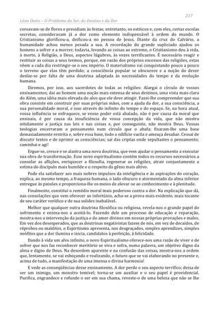 217
Léon Denis – O Problema do Ser, do Destino e da Dor
coroavam-se de flores e presidiam às festas; entretanto, os estóicos e, com eles, certas escolas
secretas, consideravam já a dor como elemento indispensável à ordem do mundo. O
Cristianismo glorificou-a, deificou-a no pessoa de Jesus. Diante da cruz do Calvário, a
humanidade achou menos pesada a sua. A recordação do grande supliciado ajudou os
homens a sofrer e a morrer; todavia, levando as coisas ao extremo, o Cristianismo deu à vida,
à morte, à Religião, a Deus, aspectos lúgubres, às vezes terrificantes. É necessário reagir e
restituir as coisas a seus termos, porque, em razão dos próprios excessos das religiões, estas
vêem a cada dia restringir-se o seu império. O materialismo vai conquistando pouco a pouco
o terreno que elas têm perdido; a consciência popular se obscurece e a noção do dever
desfaz-se por falta de uma doutrina adaptada às necessidades do tempo e da evolução
humana.
Diremos, por isso, aos sacerdotes de todas as religiões: Alargai o círculo de vossos
ensinamentos; dai ao homem uma noção mais extensa de seus destinos, uma vista mais clara
do Além, uma idéia mais elevada do alvo que ele deve atingir. Fazei-lhe compreender que sua
obra consiste em construir por suas próprias mãos, com a ajuda da dor, a sua consciência, a
sua personalidade moral, e isso através do infinito do tempo e do espaço. Se, na hora atual,
vossa influência se enfraquece, se vosso poder está abalado, não é por causa da moral que
ensinais, é por causa da insuficiência de vossa concepção da vida, que não mostra
nitidamente a justiça nas leis e nas coisas e, por conseguinte, não mostra Deus. Vossas
teologias encerraram o pensamento num círculo que o abafa; fixaram-lhe uma base
demasiadamente restrita e, sobre essa base, todo o edifício vacila e ameaça desabar. Cessai de
discutir textos e de oprimir as consciências; saí das criptas onde sepultastes o pensamento;
caminhai e agi!
Ergue-se, cresce e se alastra uma nova doutrina, que vem ajudar o pensamento a executar
sua obra de transformação. Esse novo espiritualismo contém todos os recursos necessários a
consolar as aflições, enriquecer a filosofia, regenerar as religiões, atrair conjuntamente a
estima do discípulo mais humilde e o respeito do gênio mais altivo.
Pode ela satisfazer aos mais nobres impulsos da inteligência e às aspirações do coração,
explica, ao mesmo tempo, a fraqueza humana, o lado obscuro e atormentado da alma inferior
entregue às paixões e proporciona-lhe os meios de elevar-se ao conhecimento e à plenitude.
Finalmente, constitui o remédio moral mais poderoso contra a dor. Na explicação que dá,
nas consolações que vem oferecer ao infortúnio, acha-se a prova mais evidente, mais tocante
de seu caráter verídico e de sua solidez inabalável.
Melhor que qualquer outra doutrina filosófica ou religiosa, revela-nos o grande papel do
sofrimento e ensina-nos a aceitá-lo. Fazendo dele um processo de educação e reparação,
mostra-nos a intervenção da justiça e do amor divinos em nossas próprias provações e males.
Em vez dos desesperados, que as doutrinas negativistas fazem de nós, em vez de decaídos, de
réprobos ou malditos, o Espiritismo apresenta, nos desgraçados, simples aprendizes, simples
neófitos que a dor ilumina e inicia, candidatos à perfeição, à felicidade.
Dando à vida um alvo infinito, o novo Espiritualismo oferece-nos uma razão de viver e de
sofrer que nos faz reconhecer meritório se viva e sofra, numa palavra, um objetivo digno da
alma e digno de Deus. Na desordem aparente e na confusão das coisas, mostra-nos a ordem
que, lentamente, se vai esboçando e realizando, o futuro que se vai elaborando no presente e,
acima de tudo, a manifestação de uma imensa e divina harmonia!
E vede as conseqüências desse ensinamento. A dor perde o seu aspecto terrífico; deixa de
ser um inimigo, um monstro temível; torna-se um auxiliar e o seu papel é providencial.
Purifica, engrandece e refunde o ser em sua chama, reveste-o de uma beleza que não se lhe
 