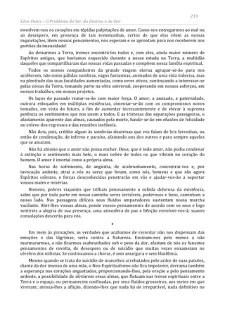 219
Léon Denis – O Problema do Ser, do Destino e da Dor
envolvem-nos os corações em tépidas palpitações de amor. Como nos entregarmos ao mal ou
ao desespero, em presença de tais testemunhas, certos de que elas vêem as nossas
inquietações, lêem nossos pensamentos, nos esperam e se aprontam para nos receberem nos
portões da imensidade!
Ao deixarmos a Terra, iremos encontrá-los todos e, com eles, ainda maior número de
Espíritos amigos, que havíamos esquecido durante a nossa estada na Terra, a multidão
daqueles que compartilharam das nossas vidas passadas e compõem nossa família espiritual.
Todos os nossos companheiros da grande viagem eterna agrupar-se-ão para nos
acolherem, não como pálidas sombras, vagos fantasmas, animados de uma vida indecisa, mas
na plenitude das suas faculdades aumentadas, como seres ativos, continuando a interessar-se
pelas coisas da Terra, tomando parte na obra universal, cooperando em nossos esforços, em
nossos trabalhos, em nossos projetos.
Os laços do passado reatar-se-ão com maior força. O amor, a amizade, a paternidade,
outrora esboçados em múltiplas existências, cimentar-se-ão com os compromissos novos
tomados, em vista do futuro, a fim de aumentar incessantemente e de elevar à suprema
potência os sentimentos que nos unem a todos. E as tristezas das separações passageiras, o
afastamento aparente das almas, causados pela morte, fundir-se-ão em efusões de felicidade
no enlevo dos regressos e das reuniões inefáveis.
Não deis, pois, crédito algum às sombrias doutrinas que vos falam de leis ferrenhas, ou
então de condenação, de inferno e paraíso, afastando uns dos outros e para sempre aqueles
que se amaram.
Não há abismo que o amor não possa encher. Deus, que é todo amor, não podia condenar
à extinção o sentimento mais belo, o mais nobre de todos os que vibram no coração do
homem. O amor é imortal como a própria alma.
Nas horas de sofrimento, de angústia, de acabrunhamento, concentrai-vos e, por
invocação ardente, atraí a vós os seres que foram, como nós, homens e que são agora
Espíritos celestes, e forças desconhecidas penetrarão em vós e ajudar-vos-ão a suportar
vossos males e misérias.
Homens, pobres viajantes que trilhais penosamente a subida dolorosa da existência,
sabei que por toda parte em nosso caminho seres invisíveis, poderosos e bons, caminham a
nosso lado. Nas passagens difíceis seus fluidos amparadores sustentam nossa marcha
vacilante. Abri-lhes vossas almas, ponde vossos pensamentos de acordo com os seus e logo
sentireis a alegria de sua presença; uma atmosfera de paz e bênção envolver-vos-á; suaves
consolações descerão para vós.
*
Em meio às provações, as verdades que acabamos de recordar não nos dispensam das
emoções e das lágrimas; seria contra a Natureza. Ensinam-nos pelo menos a não
murmurarmos, a não ficarmos acabrunhados sob o peso da dor, afastam de nós os funestos
pensamentos de revolta, de desespero ou de suicídio que muitas vezes enxameiam no
cérebro dos niilistas. Se continuamos a chorar, é sem amargura e sem blasfêmia.
Mesmo quando se trata do suicídio de mancebos arrebatados pelo ardor de suas paixões,
diante da dor imensa de uma mãe, o Neo-Espiritualismo não fica impotente, derrama também
a esperança nos corações angustiados, proporcionando-lhes, pela oração e pelo pensamento
ardente, a possibilidade de aliviarem essas almas, que flutuam nas trevas espirituais entre a
Terra e o espaço, ou permanecem confinadas, por seus fluidos grosseiros, aos meios em que
viveram; atenua-lhes a aflição, dizendo-lhes que nada há de irreparável, nada definitivo no
 