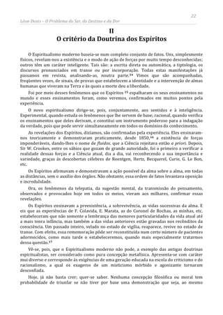 22
Léon Denis – O Problema do Ser, do Destino e da Dor
II
O critério da Doutrina dos Espíritos
O Espiritualismo moderno baseia-se num completo conjunto de fatos. Uns, simplesmente
físicos, revelam-nos a existência e o modo de ação de forças por muito tempo desconhecidas;
outros têm um caráter inteligente. Tais são: a escrita direta ou automática, a tiptologia, os
discursos pronunciados em transe ou por incorporação. Todas estas manifestações já
passamos em revista, analisando-as, noutra parte.14 Vimos que são acompanhadas,
freqüentes vezes, de sinais, de provas que estabelecem a identidade e a intervenção de almas
humanas que viveram na Terra e às quais a morte deu a liberdade.
Foi por meio desses fenômenos que os Espíritos 15 espalharam os seus ensinamentos no
mundo e esses ensinamentos foram, como veremos, confirmados em muitos pontos pela
experiência.
O novo espiritualismo dirige-se, pois, conjuntamente, aos sentidos e à inteligência.
Experimental, quando estuda os fenômenos que lhe servem de base; racional, quando verifica
os ensinamentos que deles derivam, e constitui um instrumento poderoso para a indagação
da verdade, pois que pode servir simultaneamente em todos os domínios do conhecimento.
As revelações dos Espíritos, dizíamos, são confirmadas pela experiência. Eles ensinaram-
nos teoricamente e demonstraram praticamente, desde 1850,16 a existência de forças
imponderáveis, dando-lhes o nome de fluidos, que a Ciência rejeitava então a priori. Depois,
Sir W. Crookes, entre os sábios que gozam de grande autoridade, foi o primeiro a verificar a
realidade dessas forças e a Ciência atual, dia a dia, vai reconhecendo a sua importância e
variedade, graças às descobertas célebres de Roentgen, Hertz, Becquerel, Curie, G. Le Bon,
etc.
Os Espíritos afirmavam e demonstravam a ação possível da alma sobre a alma, em todas
as distâncias, sem o auxílio dos órgãos. Não obstante, essa ordem de fatos levantava oposição
e incredulidade.
Ora, os fenômenos da telepatia, da sugestão mental, da transmissão do pensamento,
observados e provocados hoje em todos os meios, vieram aos milhares, confirmar essas
revelações.
Os Espíritos ensinavam a preexistência, a sobrevivência, as vidas sucessivas da alma. E
eis que as experiências de F. Colavida, E. Marata, as do Coronel de Rochas, as minhas, etc.
estabeleceram que não somente a lembrança das menores particularidades da vida atual até
a mais tenra infância, mas também a das vidas anteriores estão gravadas nos recônditos da
consciência. Um passado inteiro, velado no estado de vigília, reaparece, revive no estado de
transe. Com efeito, essa rememoração pôde ser reconstituída num certo número de pacientes
adormecidos, como mais tarde o estabeleceremos, quando mais especialmente tratarmos
dessa questão.17
Hoje, já não basta crer; quer-se saber. Nenhuma concepção filosófica ou moral tem
probabilidade de triunfar se não tiver por base uma demonstração que seja, ao mesmo
Vê-se, pois, que o Espiritualismo moderno não pode, a exemplo das antigas doutrinas
espiritualistas, ser considerado como pura concepção metafísica. Apresenta-se com caráter
mui diverso e corresponde às exigências de uma geração educada na escola do criticismo e do
racionalismo, a qual os exageros de um misticismo mórbido e agonizante tornaram
desconfiada.
 