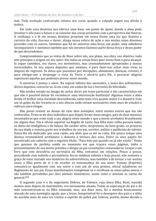 220
Léon Denis – O Problema do Ser, do Destino e da Dor
mal. Toda evolução contrariada retoma seu curso quando o culpado pagou sua dívida à
justiça.
Em tudo essa doutrina nos oferece uma base, um ponto de apoio, donde a alma pode
levantar o vôo para o futuro e se consolar das coisas presentes com a perspectiva das futuras.
A confiança e a fé em nossos destinos projetam em nossa frente uma luz que ilumina o
carreiro da vida, fixa-nos o dever, alarga nossa esfera de ação e nos ensina como devemos
proceder com os outros. Sentimos que há no universo uma força, um poder, uma sabedoria
incomparáveis e sentimos também que nós mesmos fazemos parte dessa força e desse poder
de que descendemos.
Compreendemos que as vistas de Deus sobre nós, seu plano, sua obra, seu objetivo, tudo
tem princípio e origem no seu amor. Em todas as coisas Deus quer nosso bem e para alcançá-
lo segue caminhos, ora claros, ora misteriosos, mas constantemente apropriados a nossas
necessidades. Se nos separa daqueles que amamos, é para fazer-nos achar mais vivas as
alegrias do regresso. Se deixa que passemos por decepções, abandonos, doenças, reveses, é
para obrigar-nos a despregar a vista da Terra e elevá-la para Ele, a procurar alegrias
superiores àquelas que podemos provar neste mundo.
O universo é justiça e amor. Na espiral infinita das ascensões, a soma dos sofrimentos,
divina alquimia, converte-se, lá em cima, em ondas de luz e torrentes de felicidade.
Não tendes notado no âmago de certas dores um travo particular e tão característico em
que não é possível deixar de reconhecer uma intervenção benfazeja? Algumas vezes a alma
ferida vê brilhar uma claridade desconhecida, tanto mais viva quanto maior é o desastre. Com
um só golpe da dor levanta-se a tais alturas onde seriam necessários vinte anos de estudos e
esforços para chegar.
Não posso resistir ao desejo de citar dois exemplos, entre muitos outros que me são
conhecidos. Trata-se de dois indivíduos que depois foram meus amigos, pais de duas meninas
encantadoras que eram toda a sua alegria neste mundo e que a morte arrebatou brutalmente
em alguns dias. Um é oficial superior na Região de Leste. Sua filha mais velha possuía todos
os dotes de inteligência e de beleza. De caráter sério, desprezava, de bom grado, os prazeres
da sua idade e tomava parte nos trabalhos de seu pai, escritor, militar e publicista de talento.
Havia-lhe ele dedicado, por essa razão, um afeto que ia até ao culto. Em pouco tempo uma
doença irremediável arrebatava a donzela à ternura dos seus. Entre os seus papéis foi
encontrado um caderno com o seguinte título: “Para meu pai quando eu já não existir.” Posto
que gozasse de perfeita saúde no momento em que traçara essas páginas, tinha o
pressentimento de sua morte próxima e dirigia ao pai consolações comovedoras. Graças a um
livro que este descobriu na secretária da filha, entramos em relações. Pouco a pouco,
procedendo com método e persistência, fez-se médium vidente e hoje possui, não somente a
graça de estar iniciado nos mistérios da sobrevivência, mas também a de tornar a ver muitas
vezes a filha perto de si e de receber os testemunhos do seu amor. Yvonne (Espírito)
comunica-se igualmente com seu noivo e com um de seus primos, oficial subalterno no
Regimento de seu pai. Essas manifestações completam-se e verificam-se umas pelas outras e
são também percebidas por dois animais domésticos, assim como o atestam as cartas do
general.212
O segundo caso é o do negociante Debrus, de Valence, cuja única filha, Rose, nascida
muitos anos depois do matrimônio, era ternamente amada. Todas as esperanças do pai e da
mãe concentravam-se na filha estimada; mas, aos doze anos, foi a menina bruscamente
atacada de uma meningite aguda, que a levou. Inexprimível foi o desespero dos pais e a idéia
do suicídio mais de uma vez visitou o espírito do pobre pai. Cobrou, porém, ânimo devido a
 