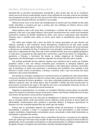 222
Léon Denis – O Problema do Ser, do Destino e da Dor
entender-lhe os secretos ensinamentos. Estuda-lhe a obra oculta. Em vez de te revoltares
contra ela ou de ficares acabrunhado, inerte e fraco debaixo de sua ação, associa tua vontade,
teu pensamento ao alvo a que ela visa, procura tirar dela, em sua passagem por tua vida, todo
o proveito que ela pode oferecer ao espírito e ao coração.
Esforça-te por seres a teu turno um exemplo para os outros; por tua atitude na dor, pelo
modo voluntário e corajoso por que a aceites, por tua confiança no futuro, torna-a mais
aceitável aos olhos dos outros.
Numa palavra, faze a dor mais bela. A harmonia e a beleza são leis universais e nesse
conjunto a dor tem o seu papel estético. Seria pueril enraivecermo-nos contra esse elemento
necessário à beleza do mundo. Exaltemo-la antes, com vistas e esperanças mais elevadas!
Vejamos nela o remédio para todos os vícios, para todas as decadências, para todas as
quedas!
Vós todos que vergais sob o peso do fardo de vossas provações ou que chorais em
silêncio, aconteça o que acontecer, nunca desespereis. Lembrai-vos de que nada sucede
debalde, nem sem causa; quase todas as nossas dores vêm de nós mesmos, de nosso passado
e abrem-nos os caminhos do Céu. O sofrimento é um iniciador; revela-nos o sentido grave, o
lado sério e imponente da vida. Esta não é uma comédia frívola, mas uma tragédia pungente;
é a luta para a conquista da vida espiritual e, nessa luta, o que há de maior é a resignação, a
paciência, a firmeza, o heroísmo. No fundo, as lendas alegóricas de Prometeu, dos
Argonautas, dos Niebelungem, os mistérios sagrados do oriente não têm outro sentido.
Um instinto profundo faz-nos admirar aqueles cuja existência não é senão um combate
perpétuo contra a dor, um esforço constante para escalarem as abruptas ladeiras que
conduzem aos cimos virgens, aos tesouros inviolados; e não admiramos somente o heroísmo
que se patenteia, as ações que provocam o entusiasmo das multidões, mas também a luta
obscura e oculta contra as privações, a doença, a miséria, tudo o que nos desata dos laços
materiais e das coisas transitórias.
Dar tensão às vontades; retemperar os caracteres para os combates da vida; desenvolver
a força de resistência; afastar da alma da criança tudo o que pode amolentá-la; elevar o ideal
a um nível superior de força e grandeza – eis o que a educação moderna deveria adotar como
objetivo essencial; mas, em nossa época, tem-se perdido o hábito das lutas morais para se
procurarem os prazeres do corpo e do espírito; por isso a sensualidade extravasa de nós, os
caracteres aviltam-se, a decadência social acentua-se.
Ergamos os pensamentos, os corações, as vontades! Abramos nossas almas aos grandes
sopros do espaço! Levantemos nossas vistas para o futuro sem limites; lembremo-nos de que
esse futuro nos pertence, nossa tarefa é conquistá-lo.
Vivemos em tempos de crise. Para que as inteligências se abram às novas verdades, para
que os corações falem, serão necessários avisos ruidosos; serão precisas as duras lições da
adversidade. Conheceremos dias sombrios e períodos difíceis. A desgraça aproximará os
homens; só a dor verdadeiramente lhes faz sentir que são irmãos.
Parece que as sociedades seguem um caminho orlado de precipícios. O alcoolismo, a
imoralidade, o suicídio, o crime e a anarquia fazem as suas devastações. A cada instante
surgem escândalos, despertando curiosidades novas, remexendo o lodo onde fermentam as
corrupções; o pensamento rasteja.
A alma da França, que foi muitas vezes a iniciadora dos povos, o seu guia na via sagrada,
sofre por sentir que vive num corpo viciado. Ó alma viva da França, separa-te desse invólucro
gangrenado, evoca as grandes recordações, os altos pensamentos, as sublimes inspirações do
teu gênio. Porque o teu gênio não está morto, dormita. Amanhã despertará!
 