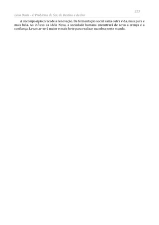 223
Léon Denis – O Problema do Ser, do Destino e da Dor
A decomposição precede a renovação. Da fermentação social sairá outra vida, mais pura e
mais bela. Ao influxo da Idéia Nova, a sociedade humana encontrará de novo a crença e a
confiança. Levantar-se-á maior e mais forte para realizar sua obra neste mundo.
 